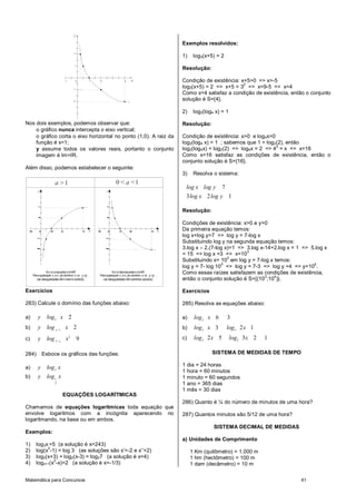 Matemática para Concursos 41
x
y
-1 0 1 2 4
-1
-2
1
2
Nos dois exemplos, podemos observar que:
o gráfico nunca intercepta o eixo vertical;
o gráfico corta o eixo horizontal no ponto (1,0). A raiz da
função é x=1;
y assume todos os valores reais, portanto o conjunto
imagem é Im=IR.
Além disso, podemos estabelecer o seguinte:
1a > 0 1a< <
f(x) écrescenteeIm=IR
Paraquaisquer x ex dodomínio: x >x y >y
(as desigualdades têmmesmosentido)
1 2 2 1 2 1
f(x) édecrescenteeIm=IR
Paraquaisquer x ex dodomínio: x >x y <y
(as desigualdades têmsentidos opostos)
1 2 2 1 2 1
x
y
x
y
Exercícios
283) Calcule o domínio das funções abaixo:
a) 2
2y log x
b) 1
2x
y log x
c)
2
3
9x
y log x
284) Esboce os gráficos das funções:
a) 2
y log x
b) 1
2
y log x
EQUAÇÕES LOGARÍTMICAS
Chamamos de equações logarítmicas toda equação que
envolve logaritmos com a incógnita aparecendo no
logaritmando, na base ou em ambos.
Exemplos:
1) log3x =5 (a solução é x=243)
2) log(x
2
-1) = log 3 (as soluções são x’=-2 e x’’=2)
3) log2(x+3) + log2(x-3) = log27 (a solução é x=4)
4) logx+1(x
2
-x)=2 (a solução é x=-1/3)
Exemplos resolvidos:
1) log3(x+5) = 2
Resolução:
Condição de existência: x+5>0 => x>-5
log3(x+5) = 2 => x+5 = 3
2
=> x=9-5 => x=4
Como x=4 satisfaz a condição de existência, então o conjunto
solução é S={4}.
2) log2(log4 x) = 1
Resolução:
Condição de existência: x>0 e log4x>0
log2(log4 x) = 1 ; sabemos que 1 = log2(2), então
log2(log4x) = log2(2) => log4x = 2 => 4
2
= x => x=16
Como x=16 satisfaz as condições de existência, então o
conjunto solução é S={16}.
3) Resolva o sistema:
7
3 2 1
log x log y
log x log y
Resolução:
Condições de existência: x>0 e y>0
Da primeira equação temos:
log x+log y=7 => log y = 7-log x
Substituindo log y na segunda equação temos:
3.log x – 2.(7-log x)=1 => 3.log x-14+2.log x = 1 => 5.log x
= 15 => log x =3 => x=10
3
Substituindo x= 10
3
em log y = 7-log x temos:
log y = 7- log 10
3
=> log y = 7-3 => log y =4 => y=10
4
.
Como essas raízes satisfazem as condições de existência,
então o conjunto solução é S={(10
3
;10
4
)}.
Exercícios
285) Resolva as equações abaixo:
a) 2
6 3log x
b) 3 3
3 2 1log x log x
c) 2 2
2 5 3 2 1log x log x
SISTEMA DE MEDIDAS DE TEMPO
1 dia = 24 horas
1 hora = 60 minutos
1 minuto = 60 segundos
1 ano = 365 dias
1 mês = 30 dias
286) Quanto é ¼ do número de minutos de uma hora?
287) Quantos minutos são 5/12 de uma hora?
SISTEMA DECIMAL DE MEDIDAS
a) Unidades de Comprimento
1 Km (quilômetro) = 1.000 m
1 hm (hectômetro) = 100 m
1 dam (decâmetro) = 10 m
 