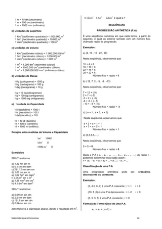 Matemática para Concursos 42
1 m = 10 dm (decímetro)
1 m = 100 cm (centímetro)
1 m = 1000 mm (milímetro)
b) Unidades de superficie
1 Km
2
(quilômetro quadrado) = 1.000.000 m
2
1 hm
2
(hectômetro quadrado) = 10.000 m
2
1 dam
2
(decâmetro quadrado) = 100 m
2
c) Unidades de Volume
1 Km
3
(quilômetro cúbico) = 1.000.000.000 m
3
1 hm
3
(hectômetro cúbico) = 1.000.000 m
3
1 dam
3
(decâmetro cúbico) = 1.000 m
3
1 m
3
= 1.000 dm
3
(decímetro cúbico)
1 m
3
= 1000.000 cm
3
(centímetro cúbico)
1 m
3
= 1.000.000.000 mm
3
(milímetro cúbico)
d) Unidades de Massa
1 Kg (quilograma) = 1000 g
1 hg (hectograma) = 100 g
1 dag (decagrama) = 10 g
1 g = 10 dg (decigramas)
1 g = 100 cg (centigramas)
1 g = 1000 mg (miligramas)
e) Unidade de Capacidade
1 Kl (quilolitro) = 1000 l
1 hl (hectolitro) = 100 l
1 dal (decalitro) = 10 l
1 l = 10 dl (decilitro)
1 l = 100 cl (centilitro)
1 l = 1000 ml (mililitro)
Relação entre medidas de Volume e Capacidade
3
3
3
1 1000
1 1
1000 1
m l
dm l
cm l
Exercícios
288) Transforme:
a) 1,32 hm em m
b) 0,1 km em dam
c) 231,12 mm em cm
d) 1,03 cm em m
e) 1,02 hm
2
em dam
2
f) 0,05 m
2
em c m
2
g) 1,36 mm
2
em cm
2
h) 4,1 dm
2
em dam
2
289) Transformar:
a) 0,015 m em dm
b) 2,5 hm em dam
c) 121,6 cm em dm
d) 0,04mm em cm
290) Resolva a expressão abaixo, dando o resultado em m
2
.
2 2 2
0 12 1 6 2, hm , m dam é igual a ?
SEQUÊNCIAS
PROGRESSÃO ARITMÉTICA (P.A)
É uma seqüência numérica em que cada termo, a partir do
segundo, é igual ao anterior somado com um número fixo,
chamado razão da progressão.
Exemplos:
a) (4, 10 , 16 , 22 , 28)
Nesta seqüência, observamos que:
10 = 4 + 6
16 = 10 + 6
22 = 16 + 6
28 = 22 + 6
Número fixo = razão = 6
b) ( 12, 7 ,2 , -3 , -8 , -13)
Nesta seqüência, observamos que:
7 = 12 + (-5)
2 = 7 + (-5)
-3 = 2 + ( -5)
-8 = -3 + ( - 5)
- 13 = - 8 + (-5)
Número fixo = razão = -5
c) ( a + 1 , a + 2, a + 3)
Nesta seqüência, observamos que:
a + 2 = a + 1 + 1
a + 3 = a + 2 + 1
Número fixo = razão = 1
d) (5,5,5,5,....)
Nesta seqüência, observamos que:
5 = 5 + 0
Número fixo = razão = 0
Dada a P.A ( a1 , a2 , a3 , ... , a n , a n + 1 , ...) de razão r ,
podemos determinar esta razão assim :
r = a2 - a1 = a4 - a3 = ... = a n + 1 - a n = ...
Classificação de uma P.A
Uma progressão aritmética pode ser: crescente,
decrescente ou constante.
Exemplos:
(3, 4,5 ,6 ,7) é uma P.A crescente ; r = 1 r > 0
(10, 8 ,6) é uma P.A decrescente ; r = -2 r < 0
(5, 5, 5, 5) é uma P.A constante ; r = 0
Fórmula do Termo Geral de uma P.A.
an = a1 + ( n -1) .r
 