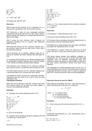 Matemática para Concursos 45
x – r = 40
o
60
o
– r = 40
o
60
o
– 40
o
= r
r = 20
o
x + r = 20
o
+ 60
o
= 80
o
Os ângulos são: (40
o
; 60
o
; 80
o
)
Exercícios
306) A soma de três números em P.A. crescente é 21 e a
soma de seus quadrados é 165. Ache os três números.
307) Determine a razão de uma progressão aritmética
crescente de três termos não nulos, em que o termo médio é
igual ao produto dos extremos e o produto dos três termos é
igual à soma deles.
308) A soma de cinco números, reais e inteiros, em
progressão aritmética é 25 e o produto, -880. Determine
esses números.
309) Ache três números em P.A. crescente, sabendo que o
seu produto é igual à soma dos três e que o maior vale a
soma dos dois menores.
310) O perímetro de um triângulo retângulo mede 24 cm.
Calcule as medidas dos lados, sabendo que elas estão em
P.A.
311) (Unicamp-SP) Os lados de um triângulo retângulo estão
em progressão aritmética. Sabendo que a área do triângulo
é 150, calcule as medidas dos lados desse triângulo.
312) Determine cinco números em P.A. crescente, sabendo
que sua soma vale 5 e o produto dos termos extremos é -99
313) Ache quatro números em P.A. crescente, sabendo que
a soma entre eles é 34 e o produto dos meios vale 66
314) Determine quatro números, em progressão aritmética,
sabendo-se que sua soma é 26 e que a soma de seus
quadrados é 214.
Interpolação Aritmética
Neste item vamos aprender a intercalar números reais entre
dois números dados, de tal forma que todos passem a
construir uma progressão aritmética.
Exemplos:
01 - Interpolar cinco meios aritméticos entre 6 e 30.
6,__,__,__,__,__,30
a1 = 6
an = a7 = 30
n = k + 2 = 5 + 2 = 7
an = a1 + ( n -1) .r
30 = 6 + (7-1). r
30 = 6 + 6r
24 = 6r
r = 4
S = (6,10,14,18,22,26,30).
02 - Quantos meios aritméticos devemos interpolar entre 100
e 124 para que a razão seja 4?
r = 4
a1 = 100
an = 124
an = a1 + ( n -1) .r
124 = 100 + (n – 1) 4
124 – 100 = 4n – 4
24 + 4 = 4n
4n =28
n = 7
Como o n = 7 é o número total de termos, devemos interpolar
7 – 2 = 5 meios.
S = 5 meios
Exercícios
315) Interpole 11 meios aritméticos entre 1 e 37
316) Insira 6 meios aritméticos entre 100 e 184
317) Quantos termos aritméticos devemos interpolar entre 2 e
66 para que a razão da interpolação seja 8?
318) Determine a média aritmética dos seis meios aritméticos
que podem ser interpolados entre 10 e 500
319) Determine o número mínimo de meios que se deve
inserir entre 20 e 70 para que se tenha uma P.A. de razão r <
2
320) Numa estrada existem dois telefones instalados no
acostamento: um no km 3 e outro no km 88. Entre eles serão
colocados mais 16 telefones, mantendo-se entre dois
telefones consecutivos sempre a mesma distância. Determine
em quais marcos quilométricos deverão ficar esses novos
telefones.
321) Interpolam-se n meios aritméticos entre 10 e 20, e (n + 1)
meios aritméticos entre 40 e 50. O quociente entre a razão da
progressão formada no primeiro caso e a razão do segundo é
igual a 8/7. Quantos termos têm cada uma das progressões?
Soma dos Termos de uma P.A. FINITA
Pela segunda propriedades das P.A’s. vista anteriormente, a
soma n primeiros termos de uma P.A. é dada por:
1
2
n
n
a a n
S
Onde: a1 = é o primeiro termo;
an = é o enésimo termo;
n = é o número de termos;
Sn = é a soma dos n termos.
Exemplos:
01 - Achar a soma dos 30 primeiros termos da P.A.( 2,5,....).
a1 = 2
r = 3
n = 30
Inicialmente encontraremos a30, pois, precisaremos para a
fórmula da soma:
an = a1 + ( n -1) .r
a30 = 2 + (30 – 1 ) . 3
 