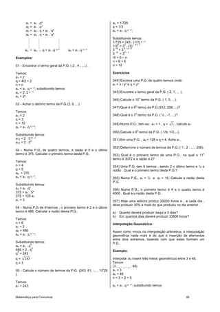 Matemática para Concursos 48
a1 = a1 . qº
a2 = a1 . q¹
a3 = a2 . q = a1 . q²
a4 = a3 . q = a1 . q³
an = an - 1 .q = a1 .q ⁿ‫¹־‬ an = a1 .q ⁿ ‫¹־‬
Exemplos:
01 - Encontrar o termo geral da P.G. ( 2 , 4 , ....) .
Temos:
a1 = 2
q = 4/2 = 2
n = n
an = a1 .q ⁿ ‫;¹־‬ substituindo temos:
an = 2. 2 ⁿ ‫¹־‬
an = 2ⁿ
02 - Achar o décimo termo da P.G.(2, 6 ,...).
Temos:
a1 = 2
q = 3
n = 10
an = a1 .q ⁿ ‫;¹־‬
Substituindo temos:
a10 = 2 . 3¹º ‫¹־‬
a10 = 2 . 3
9
03 - Numa P.G. de quatro termos, a razão é 5 e o último
termo é 375. Calcular o primeiro termo desta P.G.
Temos:
n = 4
q = 5
a4 = 375
an = a1 .q ⁿ ‫;¹־‬
Substituindo temos:
a4 = a1 .q³
375 = a1 . 5³
375 = 125 a1
a1 = 3
04 - Numa P.G de 6 termos , o primeiro termo é 2 e o último
termo é 486. Calcular a razão dessa P.G..
Temos:
n = 6
a1 = 2
a6 = 486
an = a1 .q ⁿ ‫;¹־‬
Substituindo temos:
a6 = a1 . q
5
486 = 2 . q
5
q
5
= 243
q = 5
243
q = 3
05 - Calcule o número de termos da P.G. (243, 81, ... , 1/729
).
Temos:
a1 = 243
an = 1/729
q = 1/3
an = a1 .q ⁿ ‫;¹־‬
Substituindo temos:
1/729 = 243 . (1/3) ⁿ ‫¹־‬
1/3
6
= 3
5
. (3)
- n + 1
3
–6
= 3
5 – n +1
3
–6
= 3
6 – n
-6 = 6 – n
n = 6 + 6
n = 12
Exercícios
344) Escreva uma P.G. de quatro termos onde
a1 = x / y³ e q = y²
345) Encontre o termo geral da P.G. ( 2, 1, ... ).
346) Calcule o 10
o
termo da P.G. ( 1, 5, ...).
347) Qual é o 6
o
termo da P.G.(512, 256, ...)?
348) Qual é o 7
o
termo da P.G. ( ½ , -1, ...)?
349) Numa P.G. ,tem-se : a1 = 1 , q = 3 , calcule a7 .
350) Calcule o 9
o
termo da P.G. ( 1/9, 1/3,...).
351) Em uma P.G. , a4 = 128 e q = 4. Ache a1 .
352) Determine o número de termos da P.G. ( 1 , 2 , ... , 256).
353) Qual é o primeiro termo de uma P.G., na qual o 11
o
termo é 3072 e a razão é 2?
354) Uma P.G. tem 6 termos , sendo 2 o último termo e ¼ a
razão . Qual é o primeiro termo desta P.G.?
355) Numa P.G., a1 = ¼ e a7 = 16. Calcule a razão desta
P.G.
356) Numa P.G., o primeiro termo é 4 e o quarto termo é
4000 . Qual é a razão desta P.G.
357) Hoje uma editora produz 20000 livros e , a cada dia ,
deve produzir 30% a mais do que produziu no dia anterior .
a) Quanto deverá produzir daqui a 5 dias?
b) Em quantos dias deverá produzir 33800 livros?
Interpolação Geométrica.
Assim como vimos na interpolação aritmética, a interpolação
geométrica nada mais é do que a inserção de elementos
entre dois extremos, fazendo com que estes formem um
P.G..
Exemplo:
Interpolar ou inserir três meios geométricos entre 3 e 48.
Temos:
(3 , _ , _ , _ , 48)
a1 = 3
a5 = 48
n = 3 + 2 = 5
an = a1 .q ⁿ ‫;¹־‬ substituindo temos:
 
