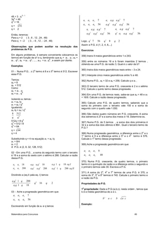 Matemática para Concursos 49
48 = 3 . q
5 - 1
3q
4
= 48
q
4
= 16
q = 4
16
q = 2
Então, teremos:
Para q = 2 ( 3 , 6 , 12 , 24 , 48)
Para q = - 2 ( 3 , - 6 , 12 , - 24 , 48)
Observações que podem auxiliar na resolução dos
problemas de P.G.
Em alguns problemas, é sempre conveniente colocarmos os
termos em função de a1 e q, lembrando que a2 = a1 . q ; a3 =
a1 . q² ; a4 = a1 . q³ ; ... , a10 = a1 .q
9
, e assim por diante.
Exemplos:
01 - Numa P.G. . o 2
o
termo é 8 e o 5
o
termo é 512. Escrever
essa P.G.
Temos:
a2 = 8
a5 = 512
Como:
a2 = a1 . q
a5 = a1 . q
4
Isolando a1 temos :
a1 = a2 /q
a1 = a5 / q
4
Igualando:
a2 /q = a5 / q
4
4
8 512
q q
512q = 8 q
4
q
3
= 512 / 8
q
3
= 64
q = 3
64
q = 4
Substituindo q = 4 na equação a1 = a2 /q
a1 = 8/4
a1 = 2
A P.G. é (2, 8, 32, 128, 512)
02 - Em uma P.G. , a soma do segundo termo com o terceiro
é 18 e a soma do sexto com o sétimo é 288. Calcular a razão
dessa P.G.
2
12 3 1 1
5 6 5
6 7 1 1 1
1 1818 18
288 288 1 288
a q q eq.Ia a a q a q
a a a q a q a q q eq.II
Dividindo a (eq.II pela eq. I) temos:
5
1 4
1
1 288
16 2
1 18
a q q
q q
a q q
03 - Ache a progressão geométrica em que:
1 2 3
4 5 6
7
56
a a a
a a a
Escrevendo em função de a1 e q temos:
2
1 2 3 1 1 1
3 4 5
4 5 6 1 1 1
7 7
56 56
a a a a a q a q
a a a a q a q a q
22
1 1 11 1 1
3 23 4 5
1 1 11 1 1
77
5656
a a q a qa a q a q
q a a q a qa q a q a q
Logo,
3 3
7 56 8 2q q q
Assim e P.G. é (1, 2, 4, 8,...)
Exercícios
358) Insira 4 meios geométricos entre 1 e 243.
359) entre os números 18 e b foram inseridos 2 termos ,
obtendo-se uma P.G. de razão 3. Qual é o valor de b?
360) Insira dois meios geométricos reais entre – 3 e 24.
361) Interpole cinco meios geométricos entre ¾ e 48.
362) Numa P.G., a5 = 32 e a8 = 256. Calcule q e a1 .
363) O terceiro termo de uma P.G. crescente é 2 e o sétimo
512. Calcule o quinto termo dessa progressão.
364) Em uma P.G. de termos reais, sabe-se que a4 = 48 e a7
= 16/9. Calcule a razão dessa progressão.
365) Calcule uma P.G. de quatro termos, sabendo que a
soma do primeiro com o terceiro vale 150 e a soma do
segundo com o quarto vale 1.050.
366) São dados quatro números em P.G. crescente. A soma
dos extremos é 27 e a soma dos meios é 18. Determine-os.
367) Numa P.G. de 5 termos , a soma dos dois primeiros é
32 e a soma dos dois últimos é 864 . Qual o terceiro termo da
P.G.?
368) Numa progressão geométrica, a diferença entre o 2
o
e o
1
o
termo é 9 e a diferença entre o 5
o
e o 4
o
termo é 576.
Calcule o 1
o
termo dessa progressão.
369) Ache a progressão geométrica em que:
1 2 3
4 5 6
6
48
a a a
a a a
370) Numa P.G. crescente, de quatro termos, o primeiro
termo é o quíntuplo da razão e a diferença entre o segundo e
o primeiro termos vale 30. Escreva a P.G.
371) A soma do 2
o
, 4
o
e 7
o
termos de uma P.G. é 370; a
soma do 3
o
, 5
o
e 8
o
termos é 740. Calcule o primeiro termo e
a razão da P.G.
Propriedades da P.G.
1
a
propriedade: Dada a P.G.(a,b,c), nesta ordem , temos que
b é a média geométrica de a e c.
2
b a c b a c
Exemplo:
 