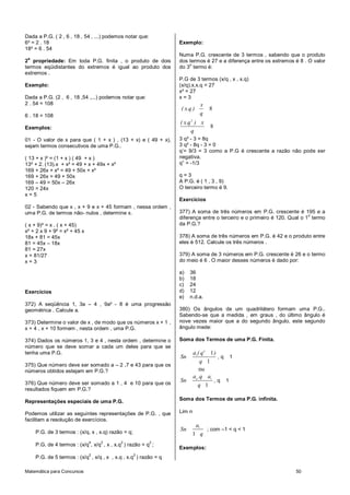 Matemática para Concursos 50
Dada a P.G. ( 2 , 6 , 18 , 54 , ...) podemos notar que:
6² = 2 . 18
18² = 6 . 54
2
a
propriedade: Em toda P.G. finita , o produto de dois
termos eqüidistantes do extremos é igual ao produto dos
extremos .
Exemplo:
Dada a P.G. (2 , 6 , 18 ,54 ,...) podemos notar que:
2 . 54 = 108
6 . 18 = 108
Exemplos:
01 - O valor de x para que ( 1 + x ) , (13 + x) e ( 49 + x),
sejam termos consecutivos de uma P.G..
( 13 + x )² = (1 + x ) ( 49 + x )
13² + 2. (13).x + x² = 49 + x + 49x + x²
169 + 26x + x² = 49 + 50x + x²
169 + 26x = 49 + 50x
169 – 49 = 50x – 26x
120 = 24x
x = 5
02 - Sabendo que x , x + 9 e x + 45 formam , nessa ordem ,
uma P.G. de termos não- nulos , determine x.
( x + 9)² = x . ( x + 45)
x² + 2 x 9 + 9² = x² + 45 x
18x + 81 = 45x
81 = 45x – 18x
81 = 27x
x = 81/27
x = 3
Exercícios
372) A seqüência 1, 3a – 4 , 9a² - 8 é uma progressão
geométrica . Calcule a.
373) Determine o valor de x , de modo que os números x + 1 ,
x + 4 , x + 10 formem , nesta ordem , uma P.G.
374) Dados os números 1, 3 e 4 , nesta ordem , determine o
número que se deve somar a cada um deles para que se
tenha uma P.G.
375) Que número deve ser somado a – 2 ,7 e 43 para que os
números obtidos estejam em P.G.?
376) Que número deve ser somado a 1 , 4 e 10 para que os
resultados fiquem em P.G.?
Representações especiais de uma P.G.
Podemos utilizar as seguintes representações de P.G. , que
facilitam a resolução de exercícios.
P.G. de 3 termos : (x/q, x , x.q) razão = q;
P.G. de 4 termos : (x/q
4
, x/q
2
, x , x.q
2
) razão = q
2
;
P.G. de 5 termos : (x/q
2
, x/q , x , x.q , x.q
2
) razão = q
Exemplo:
Numa P.G. crescente de 3 termos , sabendo que o produto
dos termos é 27 e a diferença entre os extremos é 8 . O valor
do 3
o
termo é:
P.G de 3 termos (x/q , x , x.q)
(x/q).x.x.q = 27
x³ = 27
x = 3
8
x
( x.q )
q
2
8
( x.q ) x
q
3 q² - 3 = 8q
3 q² - 8q - 3 = 0
q’= 9/3 = 3 como a P.G é crescente a razão não pode ser
negativa.
q” = -1/3
q = 3
A P.G. é ( 1 , 3 , 9)
O terceiro termo é 9.
Exercícios
377) A soma de três números em P.G. crescente é 195 e a
diferença entre o terceiro e o primeiro é 120. Qual o 1
o
termo
da P.G.?
378) A soma de três números em P.G. é 42 e o produto entre
eles é 512. Calcule os três números .
379) A soma de 3 números em P.G. crescente é 26 e o termo
do meio é 6 . O maior desses números é dado por:
a) 36
b) 18
c) 24
d) 12
e) n.d.a.
380) Os ângulos de um quadrilátero formam uma P.G..
Sabendo-se que a medida , em graus , do último ângulo é
nove vezes maior que a do segundo ângulo, este segundo
ângulo mede:
Soma dos Termos de uma P.G. Finita.
1 1
1
n
a ( q )
Sn
q
, q 1
ou
1
1
n
a .q a
Sn
q
, q 1
Soma dos Termos de uma P.G. infinita.
Lim n
1
1
a
Sn
q
; com –1 < q < 1
Exemplos:
 