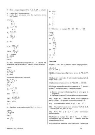 Matemática para Concursos 51
01 - Dada a progressão geométrica (1 , 3 , 9 , 27, ...) calcular:
a) a soma dos 6 primeiros termos .
b) o valor de n para que a soma dos n primeiros termos
seja 29.524.
a) temos:
a1 =1
q = 3
n = 6
1 1
1
n
a ( q )
Sn
q
6
6
1 3 1
3 1
( )
S
6
729 1
2
S
S6 = 364
b) 1 1
1
n
a ( q )
Sn
q
1 3 1
29524
3 1
n
( )
3
n
- 1 = 59048
3
n
= 59049
3
n
= 3
10
n = 10
02 - Dar o valor de x na igualdade x + 3x + ... + 729x = 5 465,
sabendo-se que os termos do 1
o
membro formam uma P.G.
Temos:
a1 = x
q = 3x / x = 3
an = 729x
Sn = 5465
Inicialmente acharemos o valor de n.
an = a1 .q ⁿ ‫¹־‬
729x = x . 3ⁿ ‫¹־‬
729 = 3ⁿ ‫¹־‬
3
6
= 3ⁿ ‫¹־‬
n = 7
1 1
1
n
a ( q )
Sn
q
7
3 1
5465
3 1
x.( )
2187 1
5465
2
x( )
5465 1093
5
x
x
03 - Calcular a soma dos termos da P.G.(1, ¼,1/16,...)
Temos:
P.G. infinita
a1 = 1
q = ¼
1
1
a
Sn
q
1
1
1
4
Sn
1
3
4
Sn
4
3
Sn
04 - Determine x na equação: 80x + 40x + 20x + ... = 320
Temos:
a1 = 80x
q = 1/2
1
1
a
Sn
q
80
320
1
1
2
x
80
320
1
2
x
160 80
2
x
x
Exercícios
381) Ache a soma dos 10 primeiros termos das progressões:
a)(2,4,8,...)
b)( -1 , 4 , - 16,...)
382) Obtenha a soma dos 6 primeiros termos da P.G. (7, 14,
...).
383) Qual será a soma dos 20 primeiros termos de uma P.G.
onde a1 = 1 e q = 2?
384) Calcule a soma dos termos da PG (5, 50, ..., 500 000)
385) Numa progressão geométrica crescente, o 2
o
termo é
igual a 2 e o terceiro termo é o dobro do primeiro.
a) Escreva uma expressão designatória do termo geral da
progressão.
b) Calcule a soma dos 12 primeiros termos da progressão.
386) Numa P.G., a soma dos termos é 728. Sabendo-se
que an = 486 e q = 3, calcule o primeiro termo dessa P.G.
387) Ache a soma dos termos da P.G. (1, 10,... 10
15
)
388) Quantos termos devemos considerar na P.G. (3, 6,
...) para se obter uma soma de 765?
389) Numa P.G., a2 6 e a4 = 54. Ache a soma dos 5
primeiros termos.
390) Resolva a equação l0x + 20x + 40x + ... + 1280x =
7650,sabendo que os termos do 1
o
membro estão em
progressão geométrica.
391) Comprei um automóvel e vou pagá-lo em 7 prestações
 
