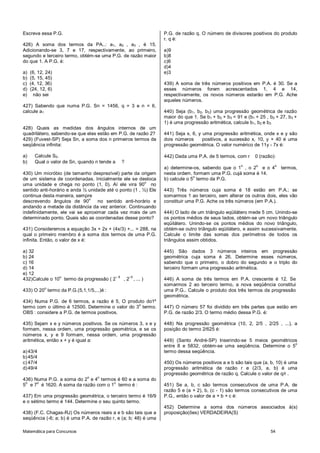 Matemática para Concursos 54
Escreva essa P.G.
426) A soma dos termos da PA..: a1, a2 , a3 , é 15.
Adicionando-se 3, 7 e 17, respectivamente, ao primeiro,
segundo e terceiro termo, obtém-se uma P.G. de razão maior
do que 1. A P.G. é:
a) (6, 12, 24)
b) (5, 15, 45)
c) (4, 12, 36)
d) (24, 12, 6)
e) não sei
427) Sabendo que numa P.G. Sn = 1456, q = 3 e n = 6,
calcule a1
428) Quais as medidas dos ângulos internos de um
quadrilátero, sabendo-se que elas estão em P.G. de razão 2?
429) (Fuvest-SP) Seja Sn, a soma dos n primeiros termos da
seqüência infinita:
a) Calcule S5.
b) Qual o valor de Sn, quando n tende a ?
430) Um micróbio (de tamanho desprezível) parte da origem
de um sistema de coordenadas. Inicialmente ele se desloca
uma unidade e chega no ponto (1, 0). Aí ele vira 90
o
no
sentido anti-horário e anda ½ unidade até o ponto (1 , ½) Ele
continua desta maneira, sempre
descrevendo ângulos de 90
o
no sentido anti-horário e
andando a metade da distância da vez anterior. Continuando
indefinidamente, ele vai se aproximar cada vez mais de um
determinado ponto. Quais são as coordenadas desse ponto?
431) Consideremos a equação 3x + 2x + (4x/3) +... = 288, na
qual o primeiro membro é a soma dos termos de uma P.G.
infinita. Então, o valor de x é:
a) 32
b) 24
c) 16
d) 14
e) 12
432)Calcule o 10
o
termo da progressão ( 2
– 6
, 2
–5
, ... )
433) O 20
o
termo da P.G.(5,1,1/5,...)é :
434) Numa P.G. de 6 termos, a razão é 5, O produto do1º
termo com o último é 12500. Determine o valor do 3
o
termo.
OBS : considere a P.G. de termos positivos.
435) Sejam x e y números positivos. Se os números 3, x e y
formam, nessa ordem, uma progressão geométrica, e se os
números x, y e 9 formam, nessa ordem, uma progressão
aritmética, então x + y é igual a:
a)43/4
b)45/4
c) 47/4
d)49/4
436) Numa P.G. a soma do 2
o
e 4
o
termos é 60 e a soma do
5
o
e 7
o
é 1620. A soma da razão com o 1
o
termo é :
437) Em uma progressão geométrica, o terceiro termo é 16/9
e o sétimo termo é 144. Determine o seu quinto termo.
438) (F.C. Chagas-RJ) Os números reais a e b são tais que a
seqüência (-6; a; b) é uma P.A. de razão r, e (a; b; 48) é uma
P.G. de razão q. O número de divisores positivos do produto
r. q é:
a)9
b)8
c)6
d)4
e)3
439) A soma de três números positivos em P.A. é 30. Se a
esses números forem acrescentados 1, 4 e 14,
respectivamente, os novos números estarão em P.G. Ache
aqueles números.
440) Seja (b1, b2, b3) uma progressão geométrica de razão
maior do que 1. Se b1 + b2 + b3 = 91 e (b1 + 25 , b2 + 27, b3 +
1) é uma progressão aritmética, calcule b1, b2 e b3
441) Seja x, 6, y uma progressão aritmética, onde x e y são
dois números positivos, a sucessão x, 10, y + 40 é uma
progressão geométrica. O valor numérico de 11y - 7x é:
442) Dada uma P.A. de 5 termos, com r 0 (razão):
a) determine-os, sabendo que o 1
o
, o 2
o
e o 4
o
termos,
nesta ordem, formam uma P.G. cujá soma é 14.
b) calcule o 5
o
termo da P.G.
443) Três números cuja soma é 18 estão em P.A.; se
somarmos 1 ao terceiro, sem alterar os outros dois, eles vão
constituir uma P.G. Ache os três números (em P.A.).
444) O lado de um triângulo eqüilátero mede 5 cm. Unindo-se
os pontos médios de seus lados, obtém-se um novo triângulo
eqüilátero. Unindo-se os pontos médios do novo triângulo,
obtém-se outro triângulo eqüilátero, e assim sucessivamente.
Calcule o limite das somas dos perímetros de todos os
triângulos assim obtidos.
445) São dados 3 números inteiros em progressão
geométrica cuja soma é 26. Determine esses números,
sabendo que o primeiro, o dobro do segundo e o triplo do
terceiro formam uma progressão aritmética.
446) A soma de três termos em P.A. crescente é 12. Se
somarmos 2 ao terceiro termo, a nova seqüência constitui
uma P.G.. Calcule o produto dos três termos da progressão
geométrica.
447) O número 57 foi dividido em três partes que estão em
P.G. de razão 2/3. O termo médio dessa P.G. é:
448) Na progressão geométrica (10, 2, 2/5 , 2/25 , ...), a
posição do termo 2/625 é:
449) (Santo André-SP) Inserindo-se 5 meios geométricos
entre 8 e 5832, obtém-se uma seqüência. Determine o 5
o
termo dessa seqüência.
450) Os números positivos a e b são tais que (a, b, 10) é uma
progressão aritmética de razão r e (2/3, a, b) é uma
progressão geométrica de razão q. Calcule o valor de q/r .
451) Se a, b, c são termos consecutivos de uma P.A. de
razão 5 e (a + 2), b, (c - 1) são termos consecutivos de uma
P.G., então o valor de a + b + c é:
452) Determine a soma dos números associados à(s)
proposição(ões) VERDADEIRA(S)
 