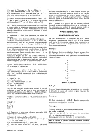 Matemática para Concursos 55
01) A razão de P.A.em que a1 = -8 e a20 = 30 é r = 2.
02) A soma dos termos da P.A. (5,8,..., 41) é 299.
04) O primeiro termo da P.G. em que a3 = 3 e a7 = 3/16 é 12.
08) A soma dos termos da P.G. (5, 5/2 , 5/4...) é 10.
453) Sejam quatro números representados por: 2x -1, x + 2 ,
x
2
+ 4x , y + (1/3). Calcule x, y N sabendo que os três
primeiros estão em P.A. e os três últimos estão em P.G.
454) O lado de um triângulo equilátero mede 3 cm. Unindo-se
os pontos médios de seus lados, obtém-se um novo triângulo
eqüilátero. Unindo-se os pontos médios dos lados do novo
triângulo, obtém-se um outro triângulo eqüilátero, e assim
sucessivamente.
a) Determine a soma dos perímetros de todos os
triângulos.
b) Determine a soma das áreas de todos os triângulos.
455) Numa progressão geométrica, o 1
o
e o 2
o
termos são,
respectivamente, iguais a 8 e 4. Calcule a soma dos cinco
termos consecutivos da progressão a partir do 3
o
(inclusive).
456) Um micróbio (de tamanho desprezível) parte da origem
de um sistema de coordenadas. Inicialmente ele se desloca
uma unidade e chega no ponto (1, 0). Aí ele vira 90
o
no
sentido anti-horário e anda ½ unidade até o ponto (1 , ½) Ele
continua desta maneira, sempre
descrevendo ângulos de 90
o
no sentido anti-horário e
andando a metade da distância da vez anterior. Continuando
indefinidamente, ele vai se aproximar cada vez mais de um
determinado ponto. Quais são as coordenadas desse ponto?
457) Se a seqüência (x, 2, y) é uma P.A. e a seqüência (x,
3 , y) é uma P.G., calcule x e y.
458) Sabendo que a seqüência (1- 3x, x- 2,2x +1)é uma P.A.
e que a seqüência (4y, 2y - 1, y + 1) é uma P.G., determine a
soma dos números associados à(s) proposição(ões)
verdadeira(s):
01) O valor de x é 2.
02) A P.A. é crescente.
04) A soma dos termos da P.A. é zero.
08) –3/2 é a razão da P.G.
16) O valor de y é 1/8.
459) Uma bola é lançada, na vertical, de encontro ao solo, de
uma altura h. Cada vez que bate no solo, ela sobe até a
metade da altura de que caiu. Determine a distância total per-
corrida pela bola em sua trajetória até atingir o repouso.
460) Se n é um número natural e x = 2
n
, a soma dos divisores
de x é:
01) 2 (2
n
– 1)
02) 2
n + 1
- 1
04) 2
n
- 1
08) 2
n
- 2
16) 2
n - 1
461) Determine a soma dos números associados à(s)
proposição(ões) verdadeira(s):
01) Existem 64 múltiplos de 7 entre 50 e 500.
02) O valor de x que satisfaz a equação (x + 1) + (x + 4) + (x +
7) +...+ (x + 28) = 155 é x =1
04) O oitavo termo da P.G.( 2 ,2,...) é a8 = 12.
08) A soma dos termos da P.G.(1/3 , 2/9 , 4/27 ,...) é igual a
1.
462) Uma pessoa A chega às 14 horas para um encontro que
havia marcado com uma pessoa B. Como B não chegara
ainda, A resolveu esperar um tempo t1 igual a meia hora e,
após isto, um tempo t2 = (½)t1 e, após um tempo, t3 = (1/2)t2 e
assim por diante. Se B não veio ao encontro, quanto tempo A
esperou até ir embora?
463) O número 38 é dividido em três parcelas positivas
formando uma progressão geométrica, de tal modo que, se
for adicionada uma unidade à segunda parcela, obtém-se
uma progressão aritmética. Ache a maior das parcelas.
ANÁLISE COMBINATÓRIA
PRINCÍPIOS DE CONTAGEM
Se um acontecimento é composto de duas etapas
sucessivas, independentes uma da outra e se a primeira
pode ocorrer de n modos e a segunda etapa pode ocorrer de
m modos, então, o número de possibilidades de ocorrência
do acontecimento é m x n.
Exemplo:
01) Dispomos de cimento, três tipos de areia e quatro tipos
de brita. Determine a quantidade de tipos diferentes de
concreto que poderia ser feita, aparecendo os três elementos
na sua formação.
1
2
1
3
4
1
2
2
3
4
1
2
3
3
4
B
B
A
B
B
B
B
C A 1.3.4 12
B
B
B
B
A
B
B
ARRANJO SIMPLES
Definição:
É um tipo de agrupamento, sem repetição, em que um grupo
é diferente do outro pela ordem ou pela natureza dos
elementos componentes.
Exemplos:
01 - Seja o conjunto , ,A a b c . Quantos agrupamentos
de dois elementos podemos construir?
Resolução:
Podemos construir os seguintes pares de elementos:
ab, ac, ba, bc, ca e cb
Podemos notar que ab ba pela ordem dos elementos e
ab bc pela natureza dos elementos.
Estes agrupamentos são chamados de arranjos simples.
Para o cálculo do Arranjo Simples podemos utilizar a
seguinte fórmula:
 