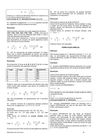 Matemática para Concursos 56
p
n n,p
n!
A A
n p !
Onde (n) é o número de elementos distintos do conjunto e (p)
é um número natural menor que (n).
Lê-se arranjo de “n” elementos tomados “p” a “p”.
02 - Utilizando os algarismos 1, 2, 3, 4, 5, 6 quantos números
de 4 algarismos distintos podemos escrever?
Resolução:
Vamos escrever números com quatro algarismos da forma:
1234, 1235, 1236, 1243, 1245, 1246, ..., 2134,...note que os
números 1234 e 2134 são diferentes pela ordem e 1234 e
1235 são diferentes pela natureza.
Desta forma para calcularmos o número de possibilidades
para escrevermos os números de quatro algarismos vamos
usar a fórmula do Arranjo Simples.
p
n
n!
A
n p !
4
6
6 6 5 4 3 2
6 4
! !
A
! 2!
360
03 - Em um campeonato de futebol participam 10 clubes,
todos com a mesma possibilidade de vencer. De quantas
maneiras diferentes podemos ter a classificação para os três
primeiros lugares?
Resolução:
Se nomearmos 10 times de A, B, C, D, E, F, G, H, I e J eles
podem se classificar das seguintes maneiras:
1º Lugar 2º Lugar 3º Lugar Agrupamento
A B C ABC
A B D ABD
A B E ABE
B C A BCA
B A C BAC
M M M M
Podemos notar que os agrupamentos são distintos tanto pela
ordem quanto pela natureza. Logo temos um problema de
arranjos simples.
p
n
n!
A
n p !
3
10
10 10 9 8 7
10 3
! !
A
! 7!
720
São 720 possibilidades de agrupamentos dos 3 primeiros
colocados.
04 - Quantos números de 3 algarismos distintos podemos
formar com os algarismos 1, 2, 3, 4, 5, 6, 7, 8 e 9?
Resolução:
Devemos formar números do tipo: 123, 132, 124, 142,...
De modo que 132 123 pela ordem e 132 143 pela
natureza.
Então temos um problema de arranjo simples onde:
9 3en p .
Logo
p
n
n!
A
n p !
3
9
9 9 8 7 6
9 3
! !
A
! 6!
504
É possível escrever 504 números de três algarismos distintos
05 - Em um grupo de 6 pessoas, de quantas maneiras
podemos formar comissões com um presidente, um vice-
presidente e um tesoureiro?
Resolução:
Chamando as pessoas de A, B, C, D, E e F.
Vamos formar grupos de 3 pessoas, onde a posição, ou seja,
a ordem que ela ocupa dentro do grupo faz diferença. E
também, grupos com elementos de natureza diferente são
diferentes entre si.
Portanto temos um problema de Arranjos Simples, onde
6 3en p
p
n
n!
A
n p !
3
6
6 6 5 4 3
6 3
! !
A
! 3!
120
Podemos formar 120 comissões.
PERMUTAÇÃO SIMPLES
Definição:
São arranjos simples de “n” elementos tomados “n” a “n”. Ou
seja, as permutações são agrupamentos formados pelos
mesmos elementos, portanto só diferem entre si pela ordem
dos mesmos.
Exemplos:
01 - Quantos ANAGRAMAS (palavras diferentes com ou sem
significado) podemos formar com as letras da palavra AMOR.
Resolução:
Vamos formar palavras de 4 letras distintas.
Podemos escolher qualquer das quatro letras para a primeira
posição, 3 letras (não podemos repetir a primeira) para a
segunda posição, 2 letras para a terceira posição (não
podemos repetir as duas anteriores) e apenas uma escolha
para a quarta posição.
Então o número de ANAGRAMAS é:
4 3 2 1 24
Para calcularmos uma permutação simples podemos utilizar
a seguinte fórmula:
n
P n!
Onde “n” é o número de elementos do conjunto.
Lê-se permutação de “n” elementos.
02 - Quantos ANAGRAMAS podem ser formados com a
palavra VESTIBULAR, em que as três letras VES, nesta
ordem, permaneçam juntas?
Resolução:
A palavra VESTIBULAR tem dez letras, se fossemos
permutar todas as letras de modo aleatório estaríamos
fazendo uma permutação de dez elementos. Mas pelo
enunciado precisamos que as letras VES estejam sempre
juntas e nesta ordem, ou seja, podemos considerar que estas
três letras estarão “empacotadas” e que não trocam de lugar
dentro deste pacote.
Então vamos permutar apenas 8 elementos (as letras T, I, B,
U, L, A, R e o pacote VES).
 