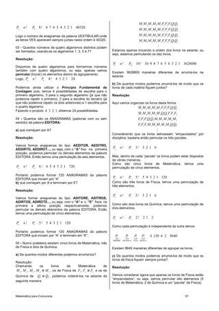 Matemática para Concursos 57
8
8 8 7 6 5 4 3 2 1 40320n
P n! P !
Logo o número de anagramas da palavra VESTIBULAR onde
as letras VES aparecem sempre juntas nesta ordem é 40320.
03 - Quantos números de quatro algarismos distintos podem
ser formados, usando-se os algarismos 1, 3, 5 e 7?
Resolução:
Dispomos de quatro algarismos para formarmos números
também com quatro algarismos, ou seja, apenas vamos
permutar (trocar) os elementos dentro do agrupamento.
Logo, 4
4 4 3 2 1 24n
P n! P !
Podemos ainda utilizar o Princípio Fundamental da
Contagem pois, temos 4 possibilidades de escolha para o
primeiro algarismo, 3 para o segundo algarismo (já que não
podemos repetir o primeiro), 2 para a escolha do terceiro (já
que não podemos repetir os dois anteriores) e 1 escolha para
o quarto algarismo.
Fazendo o produto 4 3 2 1 obtemos 24 possibilidades.
04 - Quantos são os ANAGRAMAS (palavras com ou sem
sentido) da palavra EDITORA:
a) que começam por A?
Resolução:
Vamos formar anagramas do tipo: AEDITOR, AEDITRO,
AEDIRTO, AEDIROT..., ou seja, com o “A” fixo na primeira
posição, podemos permutar os demais elementos da palavra
EDITORA. Então temos uma permutação de seis elementos.
6
6 6 5 4 3 2 1 720n
P n! P !
Portanto podemos formar 720 ANAGRAMAS da palavra
EDITORA que iniciam por “A”
b) que começam por A e terminam por E?
Resolução:
Vamos formar anagramas do tipo: ADITORE, ADITROE,
ADIRTOE, ADIROTE..., ou seja, com o “A” e o “E” fixos na
primeira e última posição respectivamente, podemos
permutar os demais elementos da palavra EDITORA. Então
temos uma permutação de cinco elementos.
5
5 5 4 3 2 1 120n
P n! P !
Portanto podemos formar 120 ANAGRAMAS da palavra
EDITORA que iniciam por “A” e terminam em “E”.
05 - Numa prateleira existem cinco livros de Matemática, três
de Física e dois de Química.
a) De quantos modos diferentes podemos arrumá-los?
Resolução:
Chamando os livros de Matemática de
1 2 3 4 5
, , , eM M M M M , os de Física de 1 2 3
, eF F F e os de
Química de 1 2
eQ Q , podemos ordená-los na estante da
seguinte maneira:
1 2 3 4 5 1 2 3 1 2
1 2 3 4 5 1 2 3 2 1
1 2 3 4 5 1 3 2 2 1
1 2 3 4 5 1 3 2 1 2
M M M M M F F F Q Q
M M M M M F F F Q Q
M M M M M F F F Q Q
M M M M M F F F Q Q
M
Estamos apenas trocando a ordem dos livros na estante, ou
seja, estamos permutando os dez livros.
10
10 10 9 8 7 6 5 4 3 2 1 3628800n
P n! P !
Existem 3628800 maneiras diferentes de arrumá-los na
estante.
b) De quantos modos podemos arrumá-los de modo que os
livros de cada matéria fiquem juntos?
Resolução:
Aqui vamos organizar os livros desta forma:
1 2 3 4 5 1 2 3 1 2
1 2 3 4 5 1 2 1 2 3
1 2 3 1 2 1 2 3 4 5
1 2 3 1 2 3 4 5 1 2
M M M M M F F F Q Q
M M M M M Q Q F F F
F F F Q Q M M M M M
F F F M M M M M Q Q
M
Considerando que os livros estivessem “empacotados” por
disciplina, bastaria então permutar os três pacotes.
3
3 3 2 1 6n
P n! P !
Mas, dentro de cada “pacote” os livros podem estar dispostos
de várias maneiras.
Como são cinco livros de Matemática, temos uma
permutação de cinco elementos.
5
5 5 4 3 2 1 120n
P n! P !
Como são três livros de Física, temos uma permutação de
três elementos.
3
3 3 2 1 6n
P n! P !
Como são dois livros de Química, temos uma permutação de
dois elementos.
2
2 2 1 2n
P n! P !
Como cada permutação é independente da outra temos:
{ { { {3 5 3 2 6 120 6 2 8640
"pacotes" QuímicaMatemática Física
P P P P
Existem 8640 maneiras diferentes de agrupar os livros.
c) De quantos modos podemos arrumá-los de modo que os
livros de física fiquem sempre juntos?
Resolução:
Vamos considerar agora que apenas os livros de Física estão
“empacotados”, ou seja, vamos permutar oito elementos (5
livros de Matemática, 2 de Química e um “pacote” de Física).
 