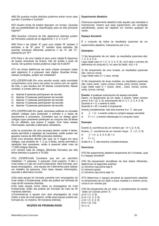Matemática para Concursos 59
466) De quantos modos distintos podemos entrar numa casa
que tem 2 portões e 3 portas?
467) Quatro times de futebol disputam um torneio. Quantas
são as possibilidades de classificação para os três primeiros
lugares?
468) Quantos números de três algarismos distintos podem
ser formados usando-se os algarismos 1, 2, 3, 4 e 5?
469) Para ir da cidade “A” para uma cidade “B” existem 3
estradas, e de “B” para “C” existem duas estradas. De
quantas maneiras diferentes podemos ir de “A” até “C”,
passando por “B”?
470) Para ir de uma cidade A para outra cidade B dispomos
de quatro empresas de ônibus, três de aviões e duas de
navios. De quantos modos podemos viajar de A até B?
471) As linhas telefônicas de certa cidade começam todas
pelo algarismo 6 e possuem seis dígitos. Quantas linhas,
nessas condições, podem ser instaladas?
472) (CESPE/UnB) Em uma reunião social, cada convidado
cumprimentou uma única vez todos os outros com um aperto
de mão, o que resultou em 45 desses cumprimentos. Nesse
contexto, é correto afirmar que:
a) Apenas 9 pessoas participaram da reunião
b) Apenas 10 pessoas participaram da reunião
c) Apenas 11 pessoas participaram da reunião
d) Apenas 12 pessoas participaram da reunião
e) Apenas 13 pessoas participaram da reunião
473) (CESPE/UnB) Em geral, empresas públicas ou privadas
utilizam códigos para protocolar a entrada e a saída de
documentos e processos. Considere que se deseja gerar
códigos cujos caracteres pertençam ao conjunto das 26 letras
de um alfabeto, que possui 5 vogais. Com base nessas
informações, assinale a alternativa verdadeira.
a)Se os protocolos de uma empresa devem conter 4 letras,
sendo permitida a repetição de caracteres, então podem ser
gerados menos de 400.000 protocolos distintos.
b)Se uma empresa decide não usar as 5 vogais em seus
códigos, que poderão ter 1, 2 ou 3 letras, sendo permitida a
repetição dos caracteres, então é possível obter mais de
11.000 códigos distintos.
c) O número total de códigos diferentes formados por três
letras distintas é superior a 15.000.
474) (CESPE/UnB) Considere que em um escritório
trabalham 11 pessoas: 3 possuem nível superior, 6 têm o
nível médio e 2 são de nível fundamental. Será formada, com
esses empregados, uma equipe de 4 elementos para realizar
um trabalho de pesquisa. Com base nessas informações,
assinale a alternativa correta.
a)Se essa equipe for formada somente com empregados de
nível médio e fundamental, então ela poderá ser formada de
mais de 60 maneiras distintas.
b)Se essa equipe incluir todos os empregados de nível
fundamental, então ela poderá ser formada de mais de 40
maneiras distintas.
c) Formando-se a equipe com dois empregados de nível
médio e dois de nível superior, então essa equipe poderá ser
formada de, no máximo, 40 maneiras distintas.
NOÇÕES DE PROBABILIDADE
Experimento Aleatório
Chama-se experimento aleatório todo aquele cujo resultado é
imprevisível, mesmo que esse experimento, em condições
semelhantes, possa ser repetido um número qualquer de
vezes.
Espaço Amostral:
É o conjunto de todos os resultados possíveis de um
experimento aleatório. Indicaremos por U ou .
Exemplos:
1) No lançamento de um dado, os resultados possíveis são:
1, 2, 3, 4, 5, 6.
Logo neste caso U = {1, 2, 3, 4, 5, 6}, n(U) será o número de
elementos do conjunto U, no caso do dado, n(U) = 6.
2) No lançamento de uma moeda, os resultados possíveis
são: cara ou coroa.
Logo neste caso U = { cara, coroa}
3) No lançamento de duas moedas, os resultados possíveis
são: (cara, cara) , (cara, coroa), (coroa, cara), (coroa, coroa).
Logo neste caso U = {(cara, cara) , (cara, coroa), (coroa,
cara), (coroa, coroa)}.
Evento: é qualquer subconjunto do espaço amostral.
Assim, no lançamento de um dado, o evento “obter número
primo” é A = {2, 3, 5}, subconjunto de U = { 1, 2, 3, 4, 5, 6}
Quando A = U, o evento é certo.
Quando A = Ø, o evento é impossível.
Evento complementar: são dois eventos A e A , tais que:
A A = U : o evento união é o próprio espaço amostral.
A A = { } : o evento intersecção é o conjunto vazio.
Exemplo:
Evento A: ocorrência de um número par : A = { 2, 4, 6}.
Evento A : ocorrência de um número ímpar: A = {1, 3, 5}.
A A = {1, 2, 3, 4, 5, 6} = U
A A = { }
Então A e A são eventos complementares.
Exercícios
475) No experimento aleatório lançamento de 3 moedas, qual
é o espaço amostral?
476) No lançamento simultâneo de dois dados diferentes,
determinar os seguintes eventos:
a) números cuja soma seja 8
b) números iguais
c) números cuja soma seja 14.
477) determinar o espaço amostral do experimento aleatório
no lançamento de um dado e duas moedas e o evento coroa,
coroa e um número par.
478) No lançamento de um dado, o complementar do evento
“obter um número primo” é :
a) A = {1, 4, 6}
b) A = {1, 2, 3, 5}
c) A = {1, 2, 4, 5}
d) A = {2, 3,5}
e) n.r.a
 