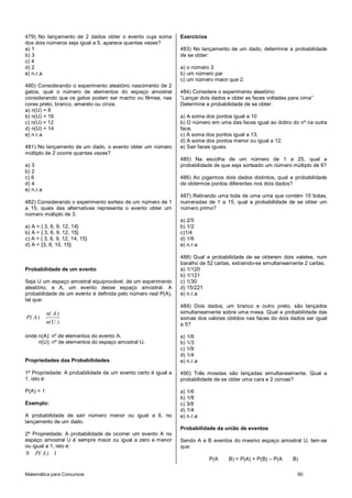 Matemática para Concursos 60
479) No lançamento de 2 dados obter o evento cuja soma
dos dois números seja igual a 5, aparece quantas vezes?
a) 1
b) 3
c) 4
d) 2
e) n.r.a
480) Considerando o experimento aleatório nascimento de 2
gatos, qual o número de elementos do espaço amostral
considerando que os gatos podem ser macho ou fêmea, nas
cores preto, branco, amarelo ou cinza.
a) n(U) = 8
b) n(U) = 16
c) n(U) = 12
d) n(U) = 14
e) n.r.a
481) No lançamento de um dado, o evento obter um número
múltiplo de 2 ocorre quantas vezes?
a) 3
b) 2
c) 6
d) 4
e) n.r.a
482) Considerando o experimento sorteio de um número de 1
a 15, quais das alternativas representa o evento obter um
número múltiplo de 3.
a) A = { 3, 6, 9, 12, 14}
b) A = { 3, 6, 9, 12, 15}
c) A = { 3, 6, 9, 12, 14, 15}
d) A = {3, 6, 10, 15}
Probabilidade de um evento
Seja U um espaço amostral equiprovável, de um experimento
aleatório, e A, um evento desse espaço amostral. A
probabilidade de um evento é definida pelo número real P(A),
tal que:
n( A)
P( A)
n(U )
onde n(A): nº de elementos do evento A.
n(U): nº de elementos do espaço amostral U.
Propriedades das Probabilidades
1º Propriedade: A probabilidade de um evento certo é igual a
1, isto é:
P(A) = 1
Exemplo:
A probabilidade de sair número menor ou igual a 6, no
lançamento de um dado.
2º Propriedade: A probabilidade de ocorrer um evento A no
espaço amostral U é sempre maior ou igual a zero e menor
ou igual a 1, isto é:
0 1P( A)
Exercícios
483) No lançamento de um dado, determine a probabilidade
de se obter:
a) o número 3
b) um número par
c) um número maior que 2.
484) Considere o experimento aleatório:
“Lançar dois dados e obter as faces voltadas para cima”
Determine a probabilidade de se obter:
a) A soma dos pontos igual a 10
b) O número em uma das faces igual ao dobro do nº na outra
face.
c) A soma dos pontos igual a 13.
d) A soma dos pontos menor ou igual a 12.
e) Sair faces iguais.
485) Na escolha de um número de 1 a 25, qual a
probabilidade de que seja sorteado um número múltiplo de 6?
486) Ao jogarmos dois dados distintos, qual a probabilidade
de obtermos pontos diferentes nos dois dados?
487) Retirando uma bola de uma urna que contém 15 bolas,
numeradas de 1 a 15, qual a probabilidade de se obter um
número primo?
a) 2/5
b) 1/2
c)1/4
d) 1/6
e) n.r.a
488) Qual a probabilidade de se obterem dois valetes, num
baralho de 52 cartas, extraindo-se simultaneamente 2 cartas.
a) 1/120
b) 1/121
c) 1/30
d) 15/221
e) n.r.a
489) Dois dados, um branco e outro preto, são lançados
simultaneamente sobre uma mesa. Qual a probabilidade das
somas dos valores obtidos nas faces do dois dados ser igual
a 5?
a) 1/6
b) 1/3
c) 1/9
d) 1/4
e) n.r.a
490) Três moedas são lançadas simultaneamente. Qual a
probabilidade de se obter uma cara e 2 coroas?
a) 1/6
b) 1/8
c) 3/8
d) 1/4
e) n.r.a
Probabilidade da união de eventos
Sendo A e B eventos do mesmo espaço amostral U, tem-se
que:
P(A B) = P(A) + P(B) – P(A B)
 
