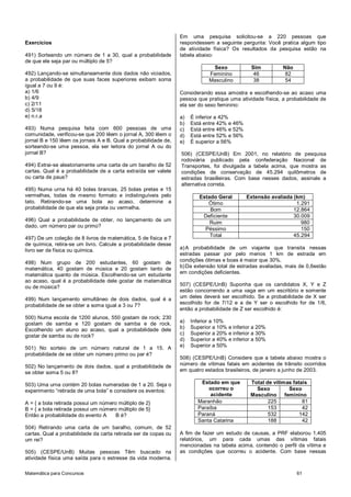 Matemática para Concursos 61
Exercícios
491) Sorteando um número de 1 a 30, qual a probabilidade
de que ele seja par ou múltiplo de 5?
492) Lançando-se simultaneamente dois dados não viciados,
a probabilidade de que suas faces superiores exibam soma
igual a 7 ou 9 é:
a) 1/6
b) 4/9
c) 2/11
d) 5/18
e) n.r.a
493) Numa pesquisa feita com 600 pessoas de uma
comunidade, verificou-se que 200 lêem o jornal A, 300 lêem o
jornal B e 150 lêem os jornais A e B. Qual a probabilidade de,
sorteando-se uma pessoa, ela ser leitora do jornal A ou do
jornal B?
494) Extrai-se aleatoriamente uma carta de um baralho de 52
cartas. Qual é a probabilidade de a carta extraída ser valete
ou carta de paus?
495) Numa urna há 40 bolas brancas, 25 bolas pretas e 15
vermelhas, todas de mesmo formato e indistinguíveis pelo
tato. Retirando-se uma bola ao acaso, determine a
probabilidade de que ela seja preta ou vermelha.
496) Qual a probabilidade de obter, no lançamento de um
dado, um número par ou primo?
497) De um coleção de 8 livros de matemática, 5 de física e 7
de química, retira-se um livro. Calcule a probabilidade desse
livro ser de física ou química.
498) Num grupo de 200 estudantes, 60 gostam de
matemática, 40 gostam de música e 20 gostam tanto de
matemática quanto de música. Escolhendo-se um estudante
ao acaso, qual é a probabilidade dele gostar de matemática
ou de música?
499) Num lançamento simultâneo de dois dados, qual é a
probabilidade de se obter a soma igual a 3 ou 7?
500) Numa escola de 1200 alunos, 550 gostam de rock; 230
gostam de samba e 120 gostam de samba e de rock.
Escolhendo um aluno ao acaso, qual a probabilidade dele
gostar de samba ou de rock?
501) No sorteio de um número natural de 1 a 15. A
probabilidade de se obter um número primo ou par é?
502) No lançamento de dois dados, qual a probabilidade de
se obter soma 5 ou 8?
503) Uma urna contém 20 bolas numeradas de 1 a 20. Seja o
experimento “retirada de uma bola” e considere os eventos:
A = { a bola retirada possui um número múltiplo de 2}
B = { a bola retirada possui um número múltiplo de 5}
Então a probabilidade do evento A B é?
504) Retirando uma carta de um baralho, comum, de 52
cartas. Qual a probabilidade da carta retirada ser de copas ou
um rei?
505) (CESPE/UnB) Muitas pessoas Têm buscado na
atividade física uma saída para o estresse da vida moderna.
Em uma pesquisa solicitou-se a 220 pessoas que
respondessem a seguinte pergunta: Você pratica algum tipo
de atividade física? Os resultados da pesquisa estão na
tabela abaixo:
Sexo Sim Não
Feminino 46 82
Masculino 38 54
Considerando essa amostra e escolhendo-se ao acaso uma
pessoa que pratique uma atividade física, a probabilidade de
ela ser do sexo feminino:
a) É inferior a 42%
b) Está entre 42% e 46%
c) Está entre 46% e 52%
d) Está entre 52% e 56%
e) É superior a 56%
506) (CESPE/UnB) Em 2001, no relatório de pesquisa
rodoviária publicado pela confederação Nacional de
Transportes, foi divulgada a tabela acima, que mostra as
condições de conservação de 45.294 quilômetros de
estradas brasilleiras. Com base nesses dados, assinale a
alternativa correta.
Estado Geral Extensão avaliada (km)
Ótimo 1.291
Bom 12.864
Deficiente 30.009
Ruim 980
Péssimo 150
Total 45.294
a)A probabilidade de um viajante que transita nessas
estradas passar por pelo menos 1 km de estrada em
condições ótimas e boas é maior que 30%.
b)Da extensão total de estradas avaliadas, mais de 0,6estão
em condições deficientes.
507) (CESPE/UnB) Suponha que os candidatos X, Y e Z
estão concorrendo a uma vaga em um escritório e somente
um deles deverá ser escolhido. Se a probabilidade de X ser
escolhido for de 7/12 e a de Y ser o escolhido for de 1/6,
então a probabilidade de Z ser escolhido é:
a) Inferior a 10%
b) Superior a 10% e inferior a 20%
c) Superior a 20% e inferior a 30%
d) Superior a 40% e inferior a 50%
e) Superior a 50%
508) (CESPE/UnB) Considere que a tabela abaixo mostra o
número de vítimas fatais em acidentes de trânsito ocorridos
em quatro estados brasileiros, de janeiro a junho de 2003.
Estado em que
ocorreu o
acidente
Total de vítimas fatais
Sexo
Masculino
Sexo
feminino
Maranhão 225 81
Paraíba 153 42
Paraná 532 142
Santa Catarina 188 42
A fim de fazer um estudo de causas, a PRF elaborou 1.405
relatórios, um para cada umas das vítimas fatais
mencionadas na tabela acima, contendo o perfil da vítima e
as condições que ocorreu o acidente. Com base nessas
 