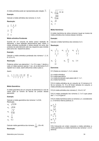 Matemática para Concursos 64
A média aritmética pode ser representada pela notação X .
Exemplo:
Calcular a média aritmética dos números: 2, 4 e 6.
Resolução:
2 4 6
3
X
12
3
X
4X
Média aritmética Ponderada
Quando em um conjunto de dados possui repetição de
elementos, a essa repetição denominamos peso. Assim, a
média aritmética ponderada é obtida através da soma dos
produtos de cada elemento pelo seu respectivo peso dividida
pela soma dos respectivos pesos.
Exemplo:
Calcular a média aritmética ponderada dos números 1, 3, 6,
6, 8, 8 e 10.
Resolução:
Podemos atribuir aos elementos 1, 3 e 10 o peso 1 devido a
cada um deles aparecer apenas 1 vez. Já os elementos 6 e 8
repetem-se 2 vezes, assim atribuímos a eles o peso 2.
Assim;
1 3 2 6 2 8 10 42
6
1 1 2 2 1 7
pX
Média Geométrica
A média geométrica de um conjunto de elementos é a raiz de
índice igual ao número de fatores do produto desses
elementos.
Exemplo:
Calcular a média geométrica dos números 1 e 0,04.
Resolução:
1 0 04
0 04
4
100
2
10
0 2
g
g
g
g
g
m . ,
m ,
m
m
m ,
Calcular média geométrica dos números
1
100
, 20 e 40.
Resolução:
3
3
3
1
20 40
100
800
100
8
2
g
g
g
g
m
m
m
m
Média Harmônica
A média harmônica de vários números é igual ao inverso da
média aritmética dos inversos desses números.
Exemplo:
Calcular a média harmônica dos números 2 e 3.
Resolução:
1
1 1
2 3
2
h
m
1
3 2
6
2
h
m
1
5 1
6 2
h
m
1
5
12
h
m
12
5
h
m 2 4h
m ,
Exercícios
511) Dados os números 1, 2 e 4, calcule:
a) a média aritmética
b) a média geométrica
c) a média ponderada cujos pesos são 2; 1 e 1.
d) a média harmônica.
512) A média aritmética de um conjunto de 12 números é 9.
Se os números 10, 15 e 20 forem retirados do conjunto, a
média aritmética dos restantes será?
513) A média aritmética dos números 2, 1/4 e 0,1 é?
514) A média ponderada dos números 2, 3 e 5 cujos pesos
são 1, 1 e 2 é igual a?
515) A média harmônica entre os números a, b, considerando
a , b números inteiros positivos, é:
a)
2
a b
ab
b)
2ab
a b
c)
ab
a b
d)
2
a b
e) n.r.a
516) Colocando em ordem crescente a média aritmética; a
média geométrica e a média harmônica dos números 1; 2 e 4,
teremos:
 