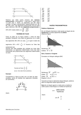 Matemática para Concursos 67
Dizemos que estes quatro números são números
proporcionais, e escrevemos: “1 está para 2, assim como
1,5 está para 3. Assim, os segmentos que têm estas
medidas, na figura representados respectivamente por AB,
BC, A’B’ e B’C’, são segmentos proporcionais. De um modo
geral, definimos: AB e BC são segmentos proporcionais a
A’B’ e B’C’ (nesta ordem), se
AB A' B'
BC B' C'
TEOREMA DE TALES
Como se pôde ver na figura anterior, o feixe de retas
paralelas “transporta” uma razão de segmentos: ali, a razão
dos segmentos AB e BC (no caso,
1
2
) é igual à razão dos
segmentos A’B’ e B’C’ (
3
6
). O Teorema de Tales fala
exatamente isso:
Quando três retas paralelas são cortadas por duas retas
transversais, os segmentos determinados numa das retas
transversais são proporcionais aos segmentos determinados
na outra.
Exemplo:
Consideremos a figura ao lado com um feixe de retas
paralelas, sendo as medidas dos segmentos indicadas
em centímetros.
Assim:
BC EF
AB DE
AB BC
DE EF
DE EF
AB BC
RAZÕES TRIGONOMÉTRICAS
Catetos e Hipotenusa
Em um triângulo chamamos o lado oposto ao ângulo reto de
hipotenusa e os lados adjacentes de catetos.
Observe a figura:
Hipotenusa: BC
Catetos: AC e AB
Seno, Cosseno e Tangente
Considere um triângulo retângulo BAC:
Hipotenusa: BC m( BC ) = a
Cateto: AC m( AC ) = b
Cateto: AB m( AB ) = c
Ângulos: A, B e C
Tomando por base os elementos desse triângulo, podemos
definir as seguintes razões trigonométricas:
Seno de um ângulo agudo é a razão entre a medida do
cateto oposto a esse ângulo e a medida da hipotenusa.
cateto oposto
hipotenusa
seno
Assim:
b
sen B
a
 