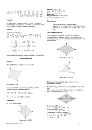 Matemática para Concursos 71
Exemplo:
Os lados de um triângulo medem 3,6 cm, 6,4 cm e 8 cm.
Esse triângulo é semelhante a um outro cujo perímetro mede
45 cm. calcule os lados do segundo triângulo.
Solução:
Razão de semelhança =
Logo, os lados do segundo triângulo são 9cm, 16cm e 20cm.
QUADRILÁTEROS
Definição:
Quadrilátero é um polígono de quatro lados.
Quadrilátero ABDC
Em um quadrilátero, dois lados ou dois ângulos não-
consecutivos são chamados opostos.
Elementos
Na figura abaixo, temos:
Quadrilátero ABCD
Vértices: A, B, C, e D.
Lados:
Diagonais:
Ângulos internos ou ângulos do
quadrilátero ABCD: .
Observações
Todo quadrilátero tem duas diagonais.
O perímetro de um quadrilátero ABCD é a soma das
medidas de seus lados, ou seja: AB + BC + CD +
DA.
Côncavos e Convexos
Os quadriláteros podem ser convexos ou côncavos.
Um quadrilátero é convexo quando a reta que une dois
vértices consecutivos não encontra o lado formado pelos dois
outros vértices.
Quadrilátero convexo
Quadrilátero côncavo
Soma das medidas dos ângulos internos de um
quadrilátero convexo
A soma dos ângulos internos de um quadrilátero convexo é
360º.
Podemos provar tal afirmação decompondo o quadrilátero
ABCD nos triângulos ABD e BCD.
Do triângulo ABD, temos :
a + b1 + d1 = 180º. (i)
Do triângulo BCD, temos:
c + b2 + d2 = 180º. (ii)
Adicionando (i) com (i) , obtemos:
a + b1 + d1 + c + b2 + d2 = 180º + 180º
a + b1 + d1 + c + b2 + d2 = 360º
a + b + c + d = 360º
 