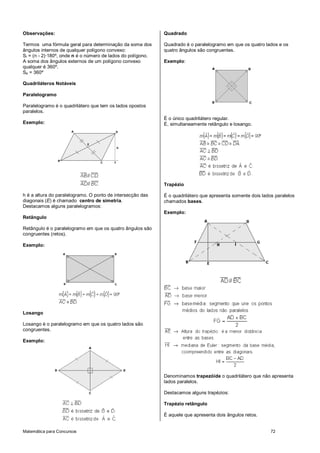 Matemática para Concursos 72
Observações:
Termos uma fórmula geral para determinação da soma dos
ângulos internos de qualquer polígono convexo:
Si = (n - 2)·180º, onde n é o número de lados do polígono.
A soma dos ângulos externos de um polígono convexo
qualquer é 360º.
Se = 360º
Quadriláteros Notáveis
Paralelogramo
Paralelogramo é o quadrilátero que tem os lados opostos
paralelos.
Exemplo:
h é a altura do paralelogramo. O ponto de intersecção das
diagonais (E) é chamado centro de simetria.
Destacamos alguns paralelogramos:
Retângulo
Retângulo é o paralelogramo em que os quatro ângulos são
congruentes (retos).
Exemplo:
Losango
Losango é o paralelogramo em que os quatro lados são
congruentes.
Exemplo:
Quadrado
Quadrado é o paralelogramo em que os quatro lados e os
quatro ângulos são congruentes.
Exemplo:
É o único quadrilátero regular.
É, simultaneamente retângulo e losango.
Trapézio
É o quadrilátero que apresenta somente dois lados paralelos
chamados bases.
Exemplo:
Denominamos trapezóide o quadrilátero que não apresenta
lados paralelos.
Destacamos alguns trapézios:
Trapézio retângulo
É aquele que apresenta dois ângulos retos.
 