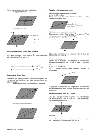 Matemática para Concursos 75
Temos que considerar dois casos particulares:
retas perpendiculares: r s
retas ortogonais: r s
Postulado de Euclides ou das retas paralelas
P10) Dados uma reta r e um ponto P r, existe uma única
reta s, traçada por P, tal que r // s:
Determinação de um plano
Lembrando que, pelo postulado 5, um único plano passa por
três pontos não-colineares, um plano também pode ser
determinado por:
Uma reta e um ponto não-pertencente a essa reta:
Duas retas paralelas distintas:
Posições relativas de reta e plano
Vamos considerar as seguintes situações:
a) reta contida no plano
Se uma reta r tem dois pontos distintos num plano , então
r está contida nesse plano:
b) reta concorrente ou incidente ao plano
Dizemos que a reta r "fura" o plano ou que r e são
concorrentes em P quando .
Observação: A reta r é reversa a todas as retas do plano que
não passam pelo ponto P.
c) reta paralela ao plano
Se uma reta r e um plano não têm ponto em comum, então
a reta r é paralela a uma reta t contida no plano ; portanto,
r // .
Em existem infinitas retas paralelas, reversas ou
ortogonais a r.
P11) Se dois planos distintos têm um ponto em comum, então
a sua intersecção é dada por uma única reta que passa por
esse ponto.
Perpendicularismo entre reta e plano
Uma reta r é perpendicular a um plano se, e somente se,
r é perpendicular a todas as retas de que passam pelo
ponto de intersecção de r e .
Note que:
Se uma reta r é perpendicular a um plano , então
ela é perpendicular ou ortogonal a toda reta de :
 