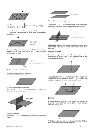 Matemática para Concursos 76
Para que uma reta r seja perpendicular a um plano
, basta ser perpendicular a duas retas concorrentes,
contidas em :
Observe na figura abaixo, por que não basta que r seja
perpendicular a uma única reta t de para que seja
perpendicular ao plano:
Posições relativas de dois planos
Consideramos as seguintes situações:
a) planos coincidentes ou iguais
b) planos concorrentes ou secantes
Dois planos, e , são concorrentes quando sua
intersecção é uma única reta:
c) planos paralelos
Dois planos, e , são paralelos quando sua intersecção
é vazia:
Perpendicularismo entre planos
Dois planos, e , são perpendiculares se, e somente se,
existe uma reta de um deles que é perpendicular ao outro:
Observação: Existem infinitos planos perpendiculares a um
plano dado; esses planos podem ser paralelos entre si ou
secantes.
Projeção ortogonal
A projeção ortogonal de um ponto P sobre um plano é a
intersecção do plano com a reta perpendicular a ele,
conduzida pelo ponto P:
A projeção ortogonal de uma figura geométrica F (qualquer
conjunto de pontos) sobre um plano é o conjunto das
projeções ortogonais de todos os pontos de F sobre :
Distâncias
A distância entre um ponto e um plano é a medida do
segmento cujos extremos são o ponto e sua projeção
ortogonal sobre o plano.
A distância entre uma reta e um plano paralelo é a distância
entre um ponto qualquer da reta e o plano.
 