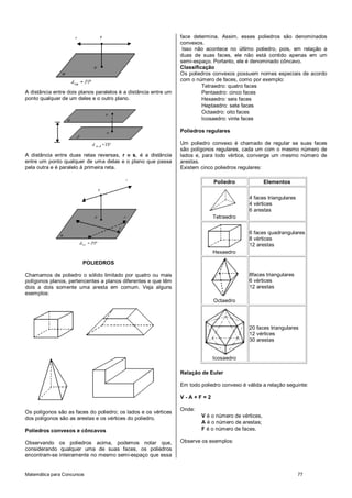 Matemática para Concursos 77
A distância entre dois planos paralelos é a distância entre um
ponto qualquer de um deles e o outro plano.
A distância entre duas retas reversas, r e s, é a distância
entre um ponto qualquer de uma delas e o plano que passa
pela outra e é paralelo à primeira reta.
POLIEDROS
Chamamos de poliedro o sólido limitado por quatro ou mais
polígonos planos, pertencentes a planos diferentes e que têm
dois a dois somente uma aresta em comum. Veja alguns
exemplos:
Os polígonos são as faces do poliedro; os lados e os vértices
dos polígonos são as arestas e os vértices do poliedro.
Poliedros convexos e côncavos
Observando os poliedros acima, podemos notar que,
considerando qualquer uma de suas faces, os poliedros
encontram-se inteiramente no mesmo semi-espaço que essa
face determina. Assim, esses poliedros são denominados
convexos.
Isso não acontece no último poliedro, pois, em relação a
duas de suas faces, ele não está contido apenas em um
semi-espaço. Portanto, ele é denominado côncavo.
Classificação
Os poliedros convexos possuem nomes especiais de acordo
com o número de faces, como por exemplo:
Tetraedro: quatro faces
Pentaedro: cinco faces
Hexaedro: seis faces
Heptaedro: sete faces
Octaedro: oito faces
Icosaedro: vinte faces
Poliedros regulares
Um poliedro convexo é chamado de regular se suas faces
são polígonos regulares, cada um com o mesmo número de
lados e, para todo vértice, converge um mesmo número de
arestas.
Existem cinco poliedros regulares:
Poliedro Elementos
Tetraedro
4 faces triangulares
4 vértices
6 arestas
Hexaedro
6 faces quadrangulares
8 vértices
12 arestas
Octaedro
8faces triangulares
6 vértices
12 arestas
Icosaedro
20 faces triangulares
12 vértices
30 arestas
Relação de Euler
Em todo poliedro convexo é válida a relação seguinte:
V - A + F = 2
Onde:
V é o número de vértices,
A é o número de arestas;
F é o número de faces.
Observe os exemplos:
 