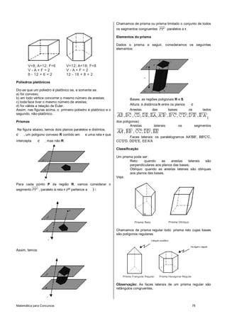 Matemática para Concursos 78
V=8; A=12; F=6
V - A + F = 2
8 - 12 + 6 = 2
V=12; A=18; F=8
V - A + F = 2
12 - 18 + 8 = 2
Poliedros platônicos
Diz-se que um poliedro é platônico se, e somente se:
a) for convexo;
b) em todo vértice concorrer o mesmo número de arestas;
c) toda face tiver o mesmo número de arestas;
d) for válida a relação de Euler.
Assim, nas figuras acima, o primeiro poliedro é platônico e o
segundo, não-platônico.
Prismas
Na figura abaixo, temos dois planos paralelos e distintos,
e , um polígono convexo R contido em e uma reta r que
intercepta e , mas não R:
Para cada ponto P da região R, vamos considerar o
segmento PP' , paralelo à reta r (P’ pertence a ) :
Assim, temos:
Chamamos de prisma ou prisma limitado o conjunto de todos
os segmentos congruentes PP' paralelos a r.
Elementos do prisma
Dados o prisma a seguir, consideramos os seguintes
elementos:
Bases: as regiões poligonais R e S
Altura: à distância h entre os planos e
Arestas das bases: os lados
(
dos polígonos)
Arestas laterais: os segmentos
Faces laterais: os paralelogramos AA'BB', BB'C'C,
CC'D'D, DD'E'E, EE'A'A
Classificação
Um prisma pode ser:
Reto: quando as arestas laterais são
perpendiculares aos planos das bases;
Oblíquo: quando as arestas laterais são oblíquas
aos planos das bases.
Veja:
Prisma Reto Prisma Oblíquo
Chamamos de prisma regular todo prisma reto cujas bases
são polígonos regulares:
Prisma Triangular Regular Prisma Hexagonal Regular
Observação: As faces laterais de um prisma regular são
retângulos congruentes.
 