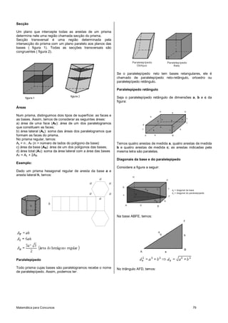 Matemática para Concursos 79
Secção
Um plano que intercepte todas as arestas de um prisma
determina nele uma região chamada secção do prisma.
Secção transversal é uma região determinada pela
intersecção do prisma com um plano paralelo aos planos das
bases ( figura 1). Todas as secções transversais são
congruentes ( figura 2).
Áreas
Num prisma, distinguimos dois tipos de superfície: as faces e
as bases. Assim, temos de considerar as seguintes áreas:
a) área de uma face (AF): área de um dos paralelogramos
que constituem as faces;
b) área lateral (AL): soma das áreas dos paralelogramos que
formam as faces do prisma.
No prisma regular, temos:
AL = n . AF (n = número de lados do polígono da base)
c) área da base (AB): área de um dos polígonos das bases;
d) área total (AT): soma da área lateral com a área das bases
AT = AL + 2AB
Exemplo:
Dado um prisma hexagonal regular de aresta da base a e
aresta lateral h, temos:
h
a
aa
a
a
a
Paralelepípedo
Todo prisma cujas bases são paralelogramos recebe o nome
de paralelepípedo. Assim, podemos ter:
Paralelepípedo
Oblíquo
Paralelepípedo
Reto
Se o paralelepípedo reto tem bases retangulares, ele é
chamado de paralelepípedo reto-retângulo, ortoedro ou
paralelepípedo retângulo.
Paralelepípedo retângulo
Seja o paralelepípedo retângulo de dimensões a, b e c da
figura:
Temos quatro arestas de medida a, quatro arestas de medida
b e quatro arestas de medida c; as arestas indicadas pela
mesma letra são paralelas.
Diagonais da base e do paralelepípedo
Considere a figura a seguir:
d = diagonal da base
d = diagonal do paralelepípedo
b
p
Na base ABFE, temos:
No triângulo AFD, temos:
 