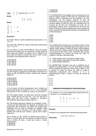 Matemática para Concursos 8
Logo:
3 7
x y
e sabe-se que x + y = 70
Então:
3 7 3 7
x y x y
ou ;
Assim:
70
10 3
x
21x
70
10 7
y
49y
Exercícios
43) Dividir 1830 em partes diretamente proporcionais a 1/3,
1/4 e 1/7.
44) Dividir R$ 4.000,00 em partes diretamente proporcionais
a 0,4 ; 1,2 e 3,4.
45) Um prêmio, no valor de R$ 4650,00, deve ser dividido
entre três funcionários de uma empresa, na razão direta de
seus tempos de trabalho na mesma. Se um trabalha há 4
anos, outro há 5 anos e o terceiro há 6 anos e meio, a maior
das partes a ser distribuída será no valor de:
a) R$ 2000,00
b) R$ 1950,00
c) R$ 1750,00
d) R$ 1600,00
46) Dois irmãos jogaram na loto, sendo que o primeiro entrou
com R$ 140,00 e o segundo com R$ 220,00. Ganharam um
prêmio de R$ 162.000,00.O prêmio recebido pelo segundo
jogador foi:
a) R$ 6.300,00
b) R$ 8.900,00
c) R$ 10.800,00
d) R$ 11.200,00
e) R$ 99.000,00
47) Um terreno, de forma quadrangular, tem a medida dos
lados proporcionais aos números 2, 3, 4 e 5. Se o perímetro
desse terreno é 70m, a medida, em metros, do maior lado é ?
48) Três amigos fizeram um bolão para concorrer na Mega
Sena. Antônio entrou com R$ 4,00 , Luís com R$ 6,50 e
Paulo com R$ 2,00. Foram sorteados e ganharam
R$100.000,00. Quanto deve receber cada um ?
49) Três amigas resolveram trabalhar em sociedade. Porém,
o tempo que elas dispunham era desigual. Ao entregar uma
encomenda, elas verificaram que Maria das Graças havia
trabalhado 9/10 do total de sessões de trabalho, Carla
compareceu a 4/5 e Fernanda a 3/4 das sessões. Tendo
recebido R$ 2.450,00 pelo trabalho, quanto deve receber
cada uma?
50) A quantia de R$ 1320,00 foi dividida entre Marcos e
Carlos, na razão direta de suas idades. Se Marcos tem 29
anos e Carlos 26 anos, a parte que coube a Carlos
corresponde a:
a) R$ 486,00
b) R$ 528,00
c) R$ 624,00
d) R$ 686,00
51) (CESPE/UnB) O encarregado de uma escavação de uma
rede de esgotos dispõe de 540 litros de combustível para
distribuir entre os operadores de dois tratores e de uma
escavadeira. Um dos tratores consome 18 litros de
combustível por hora, enquanto que outro, por ser mais novo,
consome apenas 16 litros por hora. Já a escadeira tem um
consumo de 26 litros de combustível por hora. Se os
encarregado distribui todo o combustível de tal forma que
todas as máquinas possam trabalhar pelo mesmo período de
tempo, operador da escavadeira receberá uma quantidade de
combustível igual a:
a)228
b)234
c) 240
d)244
e)248
52) (CESPE/UnB) Considere que os operários Pedro, Carlos
e Paulo tenham sido contratados para fazer reparos em um
edifício. Pedro trabalhou durante 20 horas, Carlos trabalhou
durante 25 horas e Paulo, durante 32 horas. Eles dividiram
uma quantia de R$ 616,00, valor combinado pelo serviço,
proporcionalmente ao número de horas que cada um
trabalhou. Assinale a alternativa falsa:
a) Paulo recebeu menos que Pedro e Carlos juntos
b) Carlos recebeu mais de 6/5 do que Pedro recebeu
c) Pedro Recebeu R$100,00
53) (CESPE/UnB) Considere que para a vigilância de um
depósito de material bélico, um turno de 60 horas é dividido
entre os agentes de segurança Paulo, Pedro e Mário, e que
o número de horas de serviço de cada um deles é
diretamente proporcional aos números 3, 4 e 8,
respectivamente. Então o número de horas de serviço de
Paulo é:
a) 12
b) 13
c) 14
d) 15
e) 16
NÚMEROS INVERSAMENTE PROPORCIONAIS
Exemplo:
Verifique se as sucessões são inversamente proporcionais:
( 2, 6, 9 ) e ( 18, 6, 4 )
Resolução:
Os números a, b e c são inversamente proporcionais aos
números x, y e t, quando se tem:
1 1 1
a b c
a.x b.y c.t
x y t
 