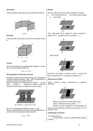 Matemática para Concursos 81
Área lateral
A área lateral AL é dada pela área dos quadrados de lado a:
A =4aL
2
Área total
A área total AT é dada pela área dos seis quadrados de lado
a:
A =6aT
2
Volume
De forma semelhante ao paralelepípedo retângulo, o volume
de um cubo de aresta a é dado por:
V= a . a . a = a
3
Generalização do volume de um prisma
Para obter o volume de um prisma, vamos usar o princípio de
Cavalieri (matemático italiano, 1598 - 1697), que generaliza o
conceito de volume para sólidos diversos.
Dados dois sólidos com mesma altura e um plano , se todo
plano , paralelo a , intercepta os sólidos e determina
secções de mesma área, os sólidos têm volumes iguais:
Se 1 é um paralelepípedo retângulo, então: V2 = ABh
Assim, o volume de todo prisma e de todo paralelepípedo é o
produto da área da base pela medida da altura:
V = A hprisma b
Cilindro
Na figura abaixo, temos dois planos paralelos e distintos,
e , um círculo R contido em e uma reta r que intercepta
e , mas não R:
Para cada ponto C da região R, vamos considerar o
segmento CC' , paralelo à reta r (C’ pertence a ):
Assim, temos:
Chamamos de cilindro, ou cilindro circular, o conjunto de
todos os segmentos CC' congruentes e paralelos a r.
Elementos do cilindro
Dado o cilindro a seguir, consideramos os seguintes
elementos:
Bases: os círculos de centro O e O'e raios r
Altura: a distância h entre os planos e
Geratriz: qualquer segmento de extremidades nos
pontos das circunferências das bases (por exemplo, AA' ) e
paralelo à reta r
Classificação do Cilindro
Um cilindro pode ser:
Circular oblíquo: quando as geratrizes são oblíquas
às bases;
 