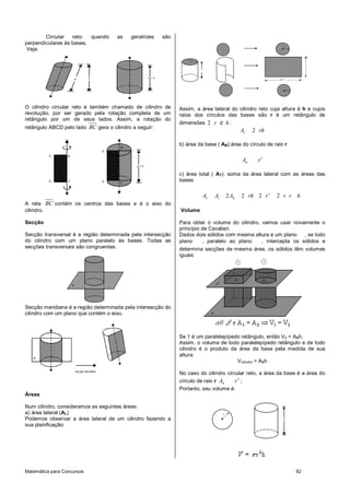 Matemática para Concursos 82
Circular reto: quando as geratrizes são
perpendiculares às bases.
Veja:
O cilindro circular reto é também chamado de cilindro de
revolução, por ser gerado pela rotação completa de um
retângulo por um de seus lados. Assim, a rotação do
retângulo ABCD pelo lado BC gera o cilindro a seguir:
A reta BC contém os centros das bases e é o eixo do
cilindro.
Secção
Secção transversal é a região determinada pela intersecção
do cilindro com um plano paralelo às bases. Todas as
secções transversais são congruentes.
Secção meridiana é a região determinada pela intersecção do
cilindro com um plano que contém o eixo.
Áreas
Num cilindro, consideramos as seguintes áreas:
a) área lateral (AL)
Podemos observar a área lateral de um cilindro fazendo a
sua planificação:
Assim, a área lateral do cilindro reto cuja altura é h e cujos
raios dos círculos das bases são r é um retângulo de
dimensões 2 r e h :
2L
A rh
b) área da base ( AB):área do círculo de raio r
2
B
A r
c) área total ( AT): soma da área lateral com as áreas das
bases
2
2 2 2 2T L B
A A A rh r r r h
Volume
Para obter o volume do cilindro, vamos usar novamente o
princípio de Cavalieri.
Dados dois sólidos com mesma altura e um plano , se todo
plano , paralelo ao plano , intercepta os sólidos e
determina secções de mesma área, os sólidos têm volumes
iguais:
Se 1 é um paralelepípedo retângulo, então V2 = ABh.
Assim, o volume de todo paralelepípedo retângulo e de todo
cilindro é o produto da área da base pela medida de sua
altura:
Vcilindro = ABh
No caso do cilindro circular reto, a área da base é a área do
círculo de raio r
2
B
A r ;
Portanto, seu volume é:
 