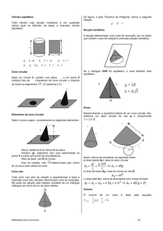 Matemática para Concursos 83
Cilindro eqüilátero
Todo cilindro cuja secção meridiana é um quadrado
(altura igual ao diâmetro da base) é chamado cilindro
eqüilátero.
2
2 2 2
2 2 2 4
2 4 2 6
L L L
T L B
A rh A r r A r
A A A r r r
Cone circular
Dado um círculo C, contido num plano , e um ponto V
(vértice) fora de , chamamos de cone circular o conjunto
de todos os segmentos VP , (P pertence a C).
Elementos do cone circular
Dado o cone a seguir, consideramos os seguintes elementos:
Altura: distância h do vértice V ao plano
Geratriz (g): segmento com uma extremidade no
ponto V e outra num ponto da circunferência
Raio da base: raio R do círculo
Eixo de rotação: reta VO determinada pelo centro
do círculo e pelo vértice do cone
Cone reto
Todo cone cujo eixo de rotação é perpendicular à base é
chamado cone reto, também denominado cone de revolução.
Ele pode ser gerado pela rotação completa de um triângulo
retângulo em torno de um de seus catetos.
Da figura, e pelo Teorema de Pitágoras, temos a seguinte
relação:
2 2 2
g h r
Secção meridiana
A secção determinada, num cone de revolução, por um plano
que contém o eixo de rotação é chamada secção meridiana.
Se o triângulo AVB for eqüilátero, o cone também será
eqüilátero:
Áreas
Desenvolvendo a superfície lateral de um cone circular reto,
obtemos um setor circular de raio g e comprimento
:
Assim, temos de considerar as seguintes áreas:
a) área lateral (AL): área do setor circular
b) área da base (AB): área do circulo do raio R
c) área total (AT): soma da área lateral com a área da base
Volume
O volume de um cone é dado pela equação
21 1
3 3
CONE B
V A h r h
 