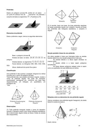 Matemática para Concursos 84
Pirâmides
Dados um polígono convexo R, contido em um plano , e
um ponto V (vértice) fora de , chamamos de pirâmide o
conjunto de todos os segmentos VP , (P pertence a R).
Elementos da pirâmide
Dada a pirâmide a seguir, temos os seguintes elementos:
Base: o polígono convexo R
Arestas da base: os lados AB;BC;CD;DE;EA do
polígono
Arestas laterais: os segmentos VA;VB;VC;VD;VE
Faces laterais: os triângulos VAB, VBC, VCD, VDE,
VEA
Altura: distância h do ponto V ao plano
Classificação
Uma pirâmide é reta quando a projeção ortogonal do vértice
coincide com o centro do polígono da base.
Toda pirâmide reta, cujo polígono da base é regular, recebe o
nome de pirâmide regular. Ela pode ser triangular,
quadrangular, pentagonal etc., conforme sua base seja,
respectivamente, um triângulo, um quadrilátero, um
pentágono etc.
Veja:
Pirâmide Quadrangular
Regular
Pirâmide Hexagonal
Regular
Observações:
1ª) Toda pirâmide triangular recebe o nome do tetraedro.
Quando o tetraedro possui como faces triângulos eqüiláteros,
ele é denominado regular (todas as faces e todas as arestas
são congruentes).
Tetraedro
Tetraedro
Regular
2ª) A reunião, base com base, de duas pirâmides regulares
de bases quadradas resulta num octaedro. Quando as faces
das pirâmides são triângulos eqüiláteros, o octaedro é
regular.
Octaedro Octaedro
Regular
Secção paralela à base de uma pirâmide
Um plano paralelo à base que intercepte todas as arestas
laterais determina uma secção poligonal de modo que:
As arestas laterais e a altura sejam divididas na
mesma razão;
A secção obtida e a base sejam polígonos
semelhantes;
As áreas desses polígonos estejam entre si assim
como os quadrados de suas distâncias ao vértice.
Relações entre os elementos de uma pirâmide regular
Vamos considerar uma pirâmide regular hexagonal, de aresta
lateral l e aresta da base a:
Assim, temos:
 