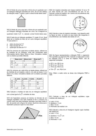 Matemática para Concursos 88
541) A frente de uma casa tem a forma de um quadrado com
um triângulo retângulo isósceles em cima. Se um dos catetos
do triângulo mede 7 metros, qual é a área frontal desta casa?
542) A frente de uma casa tem a forma de um quadrado com
um triângulo retângulo isósceles em cima. Se a diagonal do
quadrado mede 2 2 m, calcular a área frontal desta casa.
543) O lado de um triângulo equilátero T1 mede 10 cm. Qual
deve ser a medida do lado de um outro triângulo equilátero
T2 que possui o:
a. dobro da área de T1?
b. triplo da área de T1?
c. quádruplo da área de T1?
544) Os números em cada linha na tabela abaixo, referem-se
às medidas de um triângulo, onde são conhecidas duas
informações dentre: Base, Altura e Área. Complete a tabela
com os dados que estão faltando.
Base (cm) Altura (cm) Área (cm
2
)
a) 5 10
b) 5 12
c) 2 3 3 3
d) 6 12
545) Os números em cada linha na tabela abaixo referem-se
às medidas de um trapézio, onde b1 e b2 são as bases, h é a
altura e A a área. Complete a tabela com os dados que estão
faltando.
b1 (cm) b2 (cm) h (cm) A (cm
2
)
a) 10 6 4
b) 5 3 24
c) 5 3 12
d) 1/3 1
e) 5 2 3 2 4 6
546) Calcular a medida do lado de um triângulo eqüilátero
com a área igual a 9 3 unidades de área.
547) Um fazendeiro possuía um terreno no formato de um
triângulo eqüilátero com lado medindo 6 Km e comprou do
vizinho mais uma área triangular isósceles cuja base mede 4
Km, de acordo com a figura, em anexo. Qual era a área que o
fazendeiro possuía e qual é a nova área?
548) Um trapézio isósceles com bases medindo 12 cm e 16
cm está inscrito em uma circunferência de raio 10 cm.
Calcular a área do trapézio, se o centro da circunferência não
está no interior do trapézio.
549) Calcular a área do trapézio isósceles, cujo desenho está
na figura ao lado, se todos os seus lados são tangentes à
circunferência e as medidas são dadas em cm.
550) Na figura representando o triângulo PQR, o segmento
TS é paralelo ao segmento PQ. Calcular a razão entre a área
do triângulo RTS e a área do trapézio PQST, sob as
seguintes condições:
a. RT=1 cm, RP=2 cm
b. RT=2 cm, TP=3 cm
c. TS=2 cm, PQ=3 cm
d. TS= 3 cm, PQ=2 cm
Dica: Obter a razão entre as áreas dos triângulos PQR e
TSR.
551) Calcular a área de um triângulo eqüilátero cujas
medidas são dadas por:
a. Lado = 6 cm
b. Apótema = 3 cm
c. Raio = 6 cm
d. Perímetro de medida t cm
552) Calcular a área de um hexágono regular cujas medidas
são dadas por:
a. Lado = 4 cm
b. Apótema = 2 3 cm
c. Raio = 6 cm
d. Perímetro = t cm
 