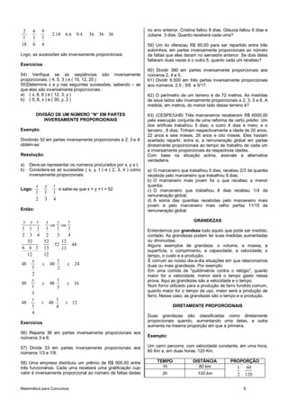 Matemática para Concursos 9
2 6 9
2 18 6 6 9 4 36 36 36
1 1 1
18 6 4
. . .
Logo, as sucessões são inversamente proporcionais.
Exercícios
54) Verifique se as seqüências são inversamente
proporcionais: ( 4, 5, 3 ) e ( 15, 12, 20 )
55)Determine x e y nas seguintes sucessões, sabendo – se
que elas são inversamente proporcionais :
a) ( x, 8, 6 ) e ( 12, 3, y )
b) ( 5, 6, x ) e ( 30, y, 2 )
DIVISÃO DE UM NÚMERO “N” EM PARTES
INVERSAMENTE PROPORCIONAIS
Exemplo:
Dividindo 52 em partes inversamente proporcionais a 2, 3 e 4;
obtém-se:
Resolução:
a) Deve-se representar os números procurados por x, y e t.
b) Considera-se as sucessões ( x, y, t ) e ( 2, 3, 4 ) como
inversamente proporcionais.
Logo:
1 1 1
2 3 4
x y t
e sabe-se que x + y + t = 52
Então:
1 1 1 1 1 1
2 3 4 2 3 4
x y t x y t
ou ou
52 52 12
52 48
6 4 3 13 13
12 12
1
48 48 24
1 2
2
x
x x
1
48 48 16
1 3
3
y
y y
1
48 48 12
1 4
4
t
t t
Exercícios
56) Reparta 36 em partes inversamente proporcionais aos
números 3 e 6.
57) Divida 33 em partes inversamente proporcionais aos
números 1/3 e 1/8.
58) Uma empresa distribuiu um prêmio de R$ 900,00 entre
três funcionárias. Cada uma receberá uma gratificação cujo
valor é inversamente proporcional ao número de faltas dadas
no ano anterior. Cristina faltou 8 dias, Gláucia faltou 6 dias e
Juliane 3 dias. Quanto receberá cada uma?
59) Um tio ofereceu R$ 60,00 para ser repartido entre três
sobrinhos, em partes inversamente proporcionais ao número
de faltas que eles deram no semestre anterior. Se dois deles
faltaram duas vezes e o outro 5, quanto cada um recebeu?
60) Dividir 380 em partes inversamente proporcionais aos
números 2, 4 e 5.
61) Dividir 6.500 em três partes inversamente proporcionais
aos números: 2,5 ; 5/6 e 5/17.
62) O perímetro de um terreno é de 72 metros. As medidas
de seus lados são inversamente proporcionais a 2, 3, 5 e 6. A
medida, em metros, do menor lado desse terreno é?
63) (CESPE/UnB) Três marceneiros receberam R$ 6000,00
pela execução conjunta de uma reforma de certo prédio. Um
dos artífices trabalhou 5 dias; o outro 4 dias e meio; e o
terceiro , 8 dias. Tinham respectivamente a idade de 20 anos,
22 anos e seis meses, 26 anos e oito meses. Eles haviam
acertado repartir, entre si, a remuneração global em partes
diretamente proporcionais ao tempo de trabalho de cada um
e inversamente proporcionais às respectivas idades.
Com base na situação acima, assinale a alternativa
verdadeira.
a) O marceneiro que trabalhou 5 dias, recebeu 2/3 da quantia
recebida pelo marceneiro que trabalhou 8 dias;
b) O marceneiro mais jovem foi o que recebeu a menor
quantia;
c) O marceneiro que trabalhou 8 dias recebeu 1/4 da
remuneração global;
d) A soma das quantias recebidas pelo marceneiro mais
jovem e pelo marceneiro mais velho perfaz 11/15 da
remuneração global.
GRANDEZAS
Entendemos por grandeza tudo aquilo que pode ser medido,
contado. As grandezas podem ter suas medidas aumentadas
ou diminuídas. s
Alguns exemplos de grandeza: o volume, a massa, a
superfície, o comprimento, a capacidade, a velocidade, o
tempo, o custo e a produção.
É comum ao nosso dia-a-dia situações em que relacionamos
duas ou mais grandezas. Por exemplo:
Em uma corrida de "quilômetros contra o relógio", quanto
maior for a velocidade, menor será o tempo gasto nessa
prova. Aqui as grandezas são a velocidade e o tempo.
Num forno utilizado para a produção de ferro fundido comum,
quanto maior for o tempo de uso, maior será a produção de
ferro. Nesse caso, as grandezas são o tempo e a produção.
DIRETAMENTE PROPORCIONAIS
Duas grandezas são classificadas como diretamente
proporcionais quando, aumentando uma delas, a outra
aumenta na mesma proporção em que a primeira.
Exemplo:
Um carro percorre, com velocidade constante, em uma hora,
60 Km e, em duas horas, 120 Km.
TEMPO DISTÂNCIA PROPORÇÃO
1h 60 km 1 60
2 1202h 120 km
 