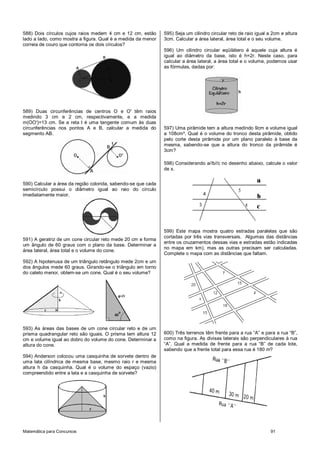 Matemática para Concursos 91
588) Dois círculos cujos raios medem 4 cm e 12 cm, estão
lado a lado, como mostra a figura. Qual é a medida da menor
correia de couro que contorna os dois círculos?
589) Duas circunferências de centros O e O' têm raios
medindo 3 cm e 2 cm, respectivamente, e a medida
m(OO')=13 cm. Se a reta t é uma tangente comum às duas
circunferências nos pontos A e B, calcular a medida do
segmento AB.
590) Calcular a área da região colorida, sabendo-se que cada
semicírculo possui o diâmetro igual ao raio do círculo
imediatamente maior.
591) A geratriz de um cone circular reto mede 20 cm e forma
um ângulo de 60 graus com o plano da base. Determinar a
área lateral, área total e o volume do cone.
592) A hipotenusa de um triângulo retângulo mede 2cm e um
dos ângulos mede 60 graus. Girando-se o triângulo em torno
do cateto menor, obtem-se um cone. Qual é o seu volume?
593) As áreas das bases de um cone circular reto e de um
prisma quadrangular reto são iguais. O prisma tem altura 12
cm e volume igual ao dobro do volume do cone. Determinar a
altura do cone.
594) Anderson colocou uma casquinha de sorvete dentro de
uma lata cilíndrica de mesma base, mesmo raio r e mesma
altura h da casquinha. Qual é o volume do espaço (vazio)
compreendido entre a lata e a casquinha de sorvete?
595) Seja um cilindro circular reto de raio igual a 2cm e altura
3cm. Calcular a área lateral, área total e o seu volume.
596) Um cilindro circular eqüilátero é aquele cuja altura é
igual ao diâmetro da base, isto é h=2r. Neste caso, para
calcular a área lateral, a área total e o volume, podemos usar
as fórmulas, dadas por:
597) Uma pirâmide tem a altura medindo 9cm e volume igual
a 108cm³. Qual é o volume do tronco desta pirâmide, obtido
pelo corte desta pirâmide por um plano paralelo à base da
mesma, sabendo-se que a altura do tronco da pirâmide é
3cm?
598) Considerando a//b//c no desenho abaixo, calcule o valor
de x.
599) Este mapa mostra quatro estradas paralelas que são
cortadas por três vias transversais. Algumas das distâncias
entre os cruzamentos dessas vias e estradas estão indicadas
no mapa em km), mas as outras precisam ser calculadas.
Complete o mapa com as distâncias que faltam.
600) Três terrenos têm frente para a rua “A” e para a rua “B”,
como na figura. As divisas laterais são perpendiculares à rua
“A”. Qual a medida de frente para a rua “B” de cada lote,
sabendo que a frente total para essa rua é 180 m?
 