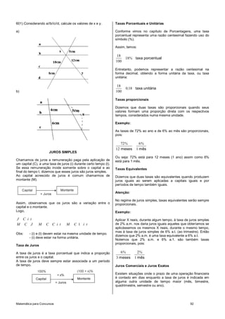 Matemática para Concursos 92
601) Considerando a//b//c//d, calcule os valores de x e y.
a)
b)
JUROS SIMPLES
Chamamos de juros a remuneração paga pela aplicação de
um capital (C), a uma taxa de juros (i) durante certo tempo (t).
Se essa remuneração incide somente sobre o capital e ao
final do tempo t, dizemos que esses juros são juros simples.
Ao capital acrescido de juros é comum chamarmos de
montante (M).
Assim, observamos que os juros são a variação entre o
capital e o montante.
Logo,
J C i t
1M C J M C C i t M C i t
Obs: - (i) e (t) devem estar na mesma unidade de tempo.
- (i) deve estar na forma unitária.
Taxa de Juros
A taxa de juros é a taxa porcentual que indica a proporção
entre os juros e o capital.
A taxa de juros deve sempre estar associada a um período
de tempo.
Taxas Porcentuais e Unitárias
Conforme vimos no capítulo de Porcentagens, uma taxa
porcentual representa uma razão centesimal fazendo uso do
símbolo (%).
Assim, temos:
18
18
100
taxa porcentual%
Entretanto, podemos representar a razão centesimal na
forma decimal, obtendo a forma unitária da taxa, ou taxa
unitária:
18
0 18
100
taxa unitária,
Taxas proporcionais
Dizemos que duas taxas são proporcionais quando seus
valores formam uma proporção direta com os respectivos
tempos, considerados numa mesma unidade.
Exemplo:
As taxas de 72% ao ano e de 6% ao mês são proporcionais,
pois:
72 6
12 1meses mês
% %
Ou seja: 72% está para 12 meses (1 ano) assim como 6%
está para 1 mês.
Taxas Equivalentes
Dizemos que duas taxas são equivalentes quando produzem
juros iguais ao serem aplicadas a capitais iguais e por
períodos de tempo também iguais.
Atenção:
No regime de juros simples, taxas equivalentes serão sempre
proporcionais.
Exemplo:
Aplicar X reais, durante algum tempo, à taxa de juros simples
de 2% a.m. nos daria juros iguais aqueles que obteríamos se
aplicássemos os mesmos X reais, durante o mesmo tempo,
mas à taxa de juros simples de 6% a.t. (ao trimestre). Então
dizemos que 2% a.m. é uma taxa equivalente a 6% a.t.
Notemos que 2% a.m. e 6% a.1. são também taxas
proporcionais, pois:
6 2
3 1meses mês
% %
Juros Comerciais e Juros Exatos
Existem situações onde o prazo de uma operação financeira
é contado em dias enquanto a taxa de juros é indicada em
alguma outra unidade de tempo maior (mês, bimestre,
quadrimestre, semestre ou ano).
 