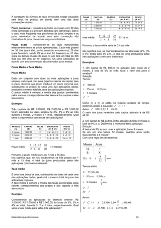 Matemática para Concursos 93
A contagem do número de dias envolvidos nestas situações
será feita, na prática; de acordo com uma das duas
convenções abaixo:
Prazo comercial - considera-se todos os meses com 30 dias
(mês comercial) e o ano com 360 dias (ano comercial). Este é
o caso mais freqüente nos problemas de juros simples e os
juros calculados de acordo com esta convenção são
chamados de juros comerciais ou juros ordinários.
Prazo exato - consideram-se os dias transcorridos
efetivamente entre as datas apresentadas. Cada mês poderá
ter 30 dias (para abril, junho, setembro e novembro), 28 dias
(para fevereiro, sendo 29 se o ano for bissexto) ou 31 dias
(para os demais meses do ano). O ano terá um total de 365
dias (ou 366 dias se for bissexto). Os juros calculados de
acordo com esta convenção são chamados juros exatos.
Prazo Médio e Taxa Média
Prazo Médio
Dado um conjunto com duas ou mais aplicações a juros
simples, cada qual com seus próprios valores de capital, taxa
e prazo, dizemos que prazo médio é um prazo único tal que,
substituindo os prazos de cada uma das aplicações dadas,
produzirá o mesmo total de juros das aplicações originais.
O prazo médio é sempre a média dos prazos ponderados
pelos valores correspondentes das taxas e dos capitais a eles
associados.
Exemplo:
Três capitais de R$ 1.000,00, R$ 2.000,00 e R$ 3.000,00
foram aplicados às taxas simples de 2%, 3% e 4% ao mês
durante 3 meses, 2 meses e 1 mês, respectivamente. Qual
seria o prazo médio para estas três aplicações?
PRAZOS
(A)
CAPITAL
(B)
TAXAS
(C)
PRODUTOS
(A x B x C)
PESOS
(B x C)
3 meses 1.000,00 2 3 x 1 x 2 = 6 1 x 2 = 2
2 meses 2.000,00 3 2 x 2 x 3 = 12 2 x 3 = 6
1 mês 3.000,00 4 1 x 3 x 4 = 12 3 x 4 = 12
Prazo médio
6 12 12 30
1 5
2 6 12 20
meses,
Portanto, o prazo médio seria de 1 mês e 15 dias.
Isto significa que, se nós trocássemos os três prazos por 1
mês e 15 dias, o total de juros produzidos pelas três
aplicações continuaria inalterado.
Taxa média
É uma taxa única tal que, substituindo as taxas de cada uma
das aplicações dadas, produzirá o mesmo total de juros das
aplicações originais.
A taxa média é sempre a média das taxas ponderadas pelos
valores correspondentes dos prazos e dos capitais a eles
associados.
Exemplo:
Considerando as aplicações do exemplo anterior: R$
1.000,00, R$ 2.000,00 e R$ 3.000,00, às taxas de 2%, 3% e
4% ao mês, durante 3, 2 e 1 mês, respectivamente. Qual
seria a taxa média para estas três aplicações?
TAXAS
(A)
CAPITAIS
(B)
PRAZOS
(C)
PRODUTOS
(A x B x C)
PESOS
(B x C)
2 1.000,00 3 3 x 1 x 2 = 6 1 x 3 = 3
3 2.000,00 2 3 x 2 x 2 = 12 2 x 2 = 4
4 3.000,00 1 4 x 3 x 1 = 12 3 x 1 = 3
taxa média
6 12 12 30
3
3 4 3 10
a.m.%
Portanto, a taxa média seria de 3% ao mês.
Isto significa que, se nós trocássemos as três taxas (2%, 3%
e 4%) todas para 3% a.m., o total de juros produzidos pelas
três aplicações continuaria inalterado.
Exemplos:
1. Um capital de R$ 800,00 foi aplicado pelo prazo de 2
meses, à taxa de 3% ao mês. Qual o valor dos juros a
receber?
Solução:
Temos:
800 00
3 0 03
2 meses
C ,
i %a.m. , a.m.
t
J ?
Como (i) e (t) já estão na mesma unidade de tempo,
podemos utilizar a equação: J C i t
Assim: 800 0 03 2 48 00J , ,
O valor dos juros recebidos pelo capital aplicado é de RS
48,00
2. Um capital de R$ 23.500,00 foi aplicado durante 8 meses à
taxa de 9% a. a. Determine o montante desta aplicação.
Solução:
A taxa é de 9% ao ano, mas a aplicação durou 8 meses.
Se em um ano temos 12 meses, quantos anos serão
equivalentes a 8 meses?
Com uma regra de três teremos:
Meses Anos
12
8
1
X
8 2
12 8
12 3
x x ano
Temos então:
23 500 00
9 0 09
2
8
3
meses
C . ,
i %a.a. , a.a.
t ano
J ?
M ?
Assim:
2
23 500 0 09 1 410 00
3
J C i t J . , . ,
23 500 1 410 24 910 00M C J . . . ,
 