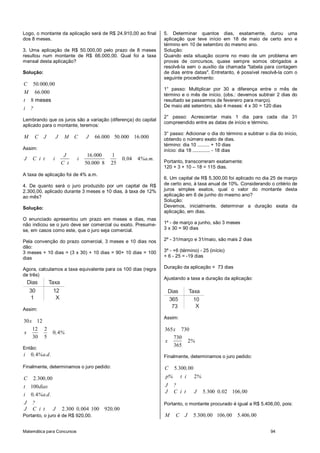 Matemática para Concursos 94
Logo, o montante da aplicação será de R$ 24.910,00 ao final
dos 8 meses.
3. Uma aplicação de R$ 50.000,00 pelo prazo de 8 meses
resultou num montante de R$ 66.000,00. Qual foi a taxa
mensal desta aplicação?
Solução:
50 000 00
66 000
8 meses
C . ,
M .
t
i ?
Lembrando que os juros são a variação (diferença) do capital
aplicado para o montante, teremos:
66 000 50 000 16 000M C J J M C J . . .
Assim:
16 000 1
0 04 4
50 000 8 25
J .
J C i t i i , %a.m.
C t .
A taxa de aplicação foi de 4% a.m.
4. De quanto será o juro produzido por um capital de R$
2.300,00, aplicado durante 3 meses e 10 dias, à taxa de 12%
ao mês?
Solução:
O enunciado apresentou um prazo em meses e dias, mas
não indicou se o juro deve ser comercial ou exato. Presume-
se, em casos como este, que o juro seja comercial.
Pela convenção do prazo comercial, 3 meses e 10 dias nos
dão:
3 meses + 10 dias = (3 x 30) + 10 dias = 90+ 10 dias = 100
dias
Agora, calculamos a taxa equivalente para os 100 dias (regra
de três)
Dias Taxa
30
1
12
X
Assim:
30 12
12 2
0 4
30 5
x
x , %
Então:
0 4i , %a.d.
Finalmente, determinamos o juro pedido:
2 300 00
100
0 4
C . ,
t dias
i , %a.d.
J ?
2 300 0 004 100 920 00J C i t J . , ,
Portanto, o juro é de R$ 920,00.
5. Determinar quantos dias, exatamente, durou uma
aplicação que teve início em 18 de maio de certo ano e
término em 10 de setembro do mesmo ano.
Solução:
Quando esta situação ocorre no meio de um problema em
provas de concursos, quase sempre somos obrigados a
resolvê-la sem o auxílio da chamada "tabela para contagem
de dias entre datas". Entretanto, é possível resolvê-la com o
seguinte procedimento:
1° passo: Multiplicar por 30 a diferença entre o mês de
término e o mês de início. (obs.: devemos subtrair 2 dias do
resultado se passarmos de fevereiro para março).
De maio até setembro, são 4 meses: 4 x 30 = 120 dias
2° passo: Acrescentar mais 1 dia para cada dia 31
compreendido entre as datas de início e término.
3° passo: Adicionar o dia do término e subtrair o dia do início,
obtendo o número exato de dias.
término: dia 10 ......... + 10 dias
início: dia 18 ............. - 18 dias
Portanto, transcorreram exatamente:
120 + 3 + 10 – 18 = 115 dias.
6. Um capital de R$ 5.300,00 foi aplicado no dia 25 de março
de certo ano, à taxa anual de 10%. Considerando o critério de
juros simples exatos, qual o valor do montante desta
aplicação em 6 de junho do mesmo ano?
Solução:
Devemos, inicialmente, determinar a duração exata da
aplicação, em dias.
1º - de março a junho, são 3 meses
3 x 30 = 90 dias
2º - 31/março e 31/maio, são mais 2 dias
3º - +6 (término) - 25 (início)
+ 6 - 25 = -19 dias
Duração da aplicação = 73 dias
Ajustando a taxa a duração da aplicação:
Dias Taxa
365
73
10
X
Assim:
365 730
730
2
365
x
x %
Finalmente, determinamos o juro pedido:
5 300 00
2
C . ,
p% t i %
J ?
5 300 0 02 106 00J C i t J . , ,
Portanto, o montante procurado é igual a R$ 5.406,00, pois:
5 300 00 106 00 5 406 00M C J . , , . ,
 