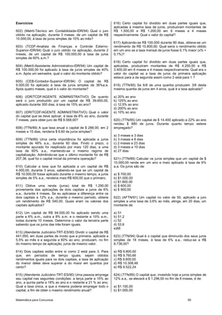 Matemática para Concursos 95
Exercícios
602) (Metrô-Técnico em Contabilidade-IDR/94) Qual o juro
obtido na aplicação, durante 3 meses, de um capital de R$
10.000,00, à taxa de juros simples de 10% ao mês?
603) (TCDF-Analista de Finanças e Controle Externo-
Superior-IDR/94) Qual o juro obtido na aplicação, durante 2
meses, de um capital de R$ 100.000,00 à taxa de juros
simples de 60% a.m.?
604) (Metrô-Assistente Administrativo-IDR/94) Um capital de
R$ 100.000,00 foi aplicado à taxa de juros simples de 40%
a.m. Após um semestre, qual o valor do montante obtido?
605) (CEB-Contador-Superior-IDR/94) O capital de R$
9.000,00 foi aplicado à taxa de juros simples de 36%a.a.
Após quatro meses, qual é o valor do montante?
606) (IDR/TCDF/AGENTE ADMINISTRATIVO) De quanto
será o juro produzido por um capital de R$ 39.600,00,
aplicado durante 300 dias, à taxa de 15% ao ano?
607) (IDR/TCDF/AGENTE ADMINISTRATIVO) Qual o valor
do capital que se deve aplicar, à taxa de 8% ao ano, durante
7 meses, para obter juro de R$ 8.568,00?
608) (TTN/89) A que taxa anual o capital de $ 288,00, em 2
meses e 15 dias, renderia $ 6,60 de juros simples?
609) (TTN/89) Uma certa importância foi aplicada a juros
simples de 48% a.a., durante 60 dias. Findo o prazo, o
montante apurado foi reaplicado por mais 120 dias, a uma
taxa de 60% a.a., mantendo-se o mesmo regime de
capitalização. Admitindo-se que o último montante foi de R$
207,36, qual foi o capital inicial da primeira operação?
610) Calcular a taxa que foi aplicada a um capital de R$
4.000,00, durante 3 anos, sabendo-se que se um capital de
R$ 10.000,00 fosse aplicado durante o mesmo tempo, a juros
simples de 5% a.a., renderia mais R$ 600,00 que o primeiro.
611) Obtive uma renda (juros) total de R$ 1.290,00
proveniente das aplicações de dois capitais a juros de 6%
a.a., durante 4 meses. Se eu aplicasse a diferença entre os
dois capitais a 12% a.a., durante o mesmo período, obteria
um rendimento de R$ 540,00. Quais eram os valores dos
capitais aplicados?
612) Um capital de R$ 94.000,00 foi aplicado sendo uma
parte a 6% a.m., outra a 8% a.m. e o restante a 10% a.m.,
todas durante 10 meses. Determine o valor da terceira parte
sabendo que os juros das três foram iguais.
613) (Atendente Judiciário-TRT-ES/90) Dividir o capital de R$
441.000, em duas partes de modo que a primeira, aplicada a
5,5% ao mês e a segunda a 60% ao ano, produzam, no fim
do mesmo tempo de aplicação, juros de mesmo valor.
614) Dois capitais estão entre si como 2 está para 3. Para
que, em períodos de tempo iguais, sejam obtidos
rendimentos iguais para os dois capitais, a taxa de aplicação
do menor deles deve superar a do maior em quantos por
cento?
615) (Atendente Judiciário-TRT-ES/90) Uma pessoa emprega
seu capital nas seguintes condições: a terça parte a 15% ao
ano, a quinta parte a 18% ao ano e o restante a 21 % ao ano.
Qual a taxa única, a que a mesma poderia empregar todo o
capital, a fim de obter o mesmo rendimento anual?
616) Certo capital foi dividido em duas partes iguais que,
aplicadas à mesma taxa de juros, produziram montantes de
R$ 1.500,00 e R$ 1.200,00 em 6 meses e 4 meses
respectivamente. Qual o valor do capital?
617) Aplicando-se R$ 100.000 durante 90 dias, obteve-se um
rendimento de R$ 10.800,00. Qual seria o rendimento obtido
em um ano se a taxa mensal de juros fosse 0,1% maior (x% +
0,1%)?
618) Certo capital foi dividido em duas partes iguais que,
aplicadas, produziram montantes de R$ 4.200,00 e R$
3.400,00 em 6 meses e 4 meses respectivamente. Qual era o
valor do capital se a taxa de juros da primeira aplicação
estava para a da segunda assim como 2 está para 1 ?
619) (TTN/85) Se 6/8 de uma quantia produzem 3/8 desta
mesma quantia de juros em 4 anos, qual é a taxa aplicada?
a) 20% ao ano
b) 125% ao ano
c) 12,5% ao ano
d) 200% ao ano
e) 10% ao ano
620) (TTN/85) Um capital de $ 14.400 aplicado a 22% ao ano
rendeu $ 880 de juros. Durante quanto tempo esteve
empregado?
a) 3 meses e 3 dias
b) 3 meses e 8 dias
c) 2 meses e 23 dias
d) 3 meses e 10 dias
e) 27 dias
621) (TTN/89) Calcular os juros simples que um capital de $
10.000,00 rende em um ano e meio aplicado à taxa de 6%
a.a. Os juros são de:
a) $ 700,00
b) $1.000,00
c) $1.600,00
d) $ 600,00
e) $ 900,00
622) (AFTN/91) Um capital no valor de 50, aplicado a juro
simples a uma taxa de 3,6% ao mês, atinge, em 20 dias, um
montante de:
a) 51
b) 51,2
c) 52
d) 53,6
e)68
623) (TTN/94) Qual é o capital que diminuído dos seus juros
simples de 18 meses, à taxa de 6% a.a., reduz-se a R$
8.736,00?
a) R$ 9.800,00
b) R$ 9.760,66
c) R$ 9.600,00
d) R$ 10.308,48
e) R$ 9.522,24
624) (TTN/89) O capital que, investido hoje a juros simples de
12% a.a., se elevará a $ 1.296,00 no fim de 8 meses, é de:
a) $1.100,00
b) $1.000,00
 