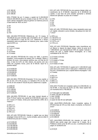 Matemática para Concursos 96
c) $1.392,00
d) $ 1.200,00
e) $1.399,68
625) (TTN/92) Se em 5 meses o capital de $ 250.000,00
rende $ 200.000,00 de juros simples à taxa de 16% ao mês,
qual o tempo necessário para se ganhar os mesmos juros se
a taxa fosse de 160% ao ano?
a) 6m
b) 7m
c) 8m
d) 9m
e) 10m
626) (AG.SEG-TRT/ES-90) Obtendo-se, em 10 meses, $
120.000,00 de juros simples pelo empréstimo de um capital
de $ 200.000,00 à taxa de 6% a.m. Determine o tempo
necessário para se ganharem os mesmos juros, caso a taxa
seja de 60% a.a.
a) 8 meses
b) 1 ano e 3 meses
c) 1 ano
d) 10 meses
e) 13 meses
627) (AG.SEG.-TRT/ES-90) Em março de 1990, o governo
brasileiro, numa tentativa de acabar com a inflação, reteve o
dinheiro do povo. Uma pessoa verificou que, ao final de 45
dias, à taxa de 4,2% ao mês obteve, de acordo com seu
saldo em cruzados novos, juros de $ 630,00. Qual foi a
quantia retida?
a) $ 18.000,00
b) $ 20.000,00
c) $ 36.000,00
d) $ 5.000,00
e) $ 10.000,00
628) (AG.SEG.-TRT/ES-90) Emprestei 1/4 do meu capital, a
8% ao ano, 2/3 a 9% ao ano, e o restante a 6% ao ano. No
fim de um ano recebi $ 102,00 de juros. Determine o capital.
a) $ 680,00
b) $ 840,00
c) $ 1.200,00
d) $ 2.530,00
e) $ 12.600,00
629) (AG.SEG.-TRT/ES-90) A que taxa mensal deverá a
firma "O Dura" aplicar seu capital de $ 300.000,00, para que,
em 2 anos e 4 meses, renda juros equivalentes a 98% de si
mesmo?
a) 42% a.m.
b) 3,5% a.m.
c) 35% a.m.
d) 4,2% a.m.
e) 18% a.m.
630) (AT.JUD.-TRT/GO-90) Calcule o capital que se deve
empregar à taxa de 6% a.m., a juros simples, para se obter $
6.000,00 de juros em 4 meses.
a) $ 10.000,00
b) $ 25.000,00
c) $ 100.000,00
d) $ 180.000,00
e) $ 250.000,00
631) (AT.JUD.-TRT/GO-90) Se uma pessoa deseja obter um
rendimento de $ 27.000,00, dispondo de $ 90.000,00 de
capital, a que taxa de juros simples quinzenal o dinheiro
deverá ser aplicado no prazo de 5 meses?
a) 10%
b) 5%
c) 3%
d) 8%
e) 5,5%
632) (AT.JUD.-TST/ES-90) Qual a taxa necessária para que
um capital, colocado a juros simples, decuplique de valor em
7 anos?
a) 50% a.a.
b) 128 4/7% a.a.
c) 142 6/7% a.a.
d) 12/7% a.m.
e) 12% a.m.
633) (AT.JUD.-TST/ES-90) Depositei certa importância em
um Banco e, depois de algum tempo, retirei os juros de $
1.600.000,00, que representavam 80% do capital. Calcular o
tempo em que o capital esteve empregado, se a taxa
contratada foi de 16% a.m.
a) 5 meses e 20 dias
b) 5 meses
c) 4 meses e 10 dias
d) 4 meses
e) 6 meses e 5 dias
634) (AT.JUD.-TST/ES-90) O capital de $ 1.200.000,00 está
para seus juros assim como 4 está para 3. Determinar a taxa
de juros, considerando que o capital esteve empregado 1 ano
e 3 meses.
a) 6% a.m.
b) 60% a.a.
c) 5% a.a.
d) 66% a.a.
e) 50% a.a.
635) (AFC-TCU/92) Um investidor aplicou $ 2.000.000,00, no
dia 6/1/86, a uma taxa de 22,5% ao mês. Esse capital terá
um montante de $ 2.195.000,00.
a) 5 dias após sua aplicação
b) após 130 dias de aplicação
c) aos 15/5/86
d) aos 19/1/86
e) após 52 dias de sua aplicação
636) (AUX.PROC.-PG/RJ-90) Certo investidor aplicou $
870,00 à taxa de 12% ao mês. Qual o montante, no final de 3
anos?
a) $ 4.628,40
b) $ 35.078,40
c) $ 4.800,40
d) $ 35.780,40
e) $ 4.860,40
637) (AUX.PROC.-PG/RJ-90) Um imposto no valor de $
488,00 esta sendo pago com atraso de 3 meses. Se a
Prefeitura cobrar juros de 25% ao ano, o contribuinte terá de
pagar um acréscimo de:
a) $ 30,20
 