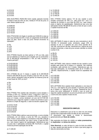 Matemática para Concursos 97
b) $ 30,30
c) $ 30,40
d) $ 30,50
e) $ 30,60
638) (AUX.PROC.-PG/RJ-90) Certo capital, aplicado durante
9 meses à taxa de 35% ao ano, rendeu $ 191,63 de juros. O
valor desse capital era de:
a) $ 690,00
b) $ 700,00
c) $ 710,00
d) $ 720,00
e) $ 730,00
639) (TTN-RJ/92) Um fogão é vendido por $ 600,00 à vista ou
com uma entrada de 22% e mais um pagamento de $ 542,88,
após 32 dias. Qual a taxa de juros mensal envolvida na
operação?
a) 5%
b) 12%
c) 15%
d) 16%
e) 20%
640) (TTN/92) Quanto se deve aplicar a 12% ao mês, para
que se obtenha os mesmos juros simples que os produzidos
por $ 400.000,00 emprestados a 15% ao mês, durante o
mesmo período?
a) $ 420.000,00
b) $ 450.000,00
c) $ 480.000,00
d) $ 520.000,00
e) $ 500.000,00
641) (TTN/92) Se em 5 meses o capital de $ 250.000,00
rende $ 200.000,00 de juros simples à taxa de 16% ao mês,
qual o tempo necessário para se ganhar os mesmos juros se
a taxa fosse de 160% ao ano?
a) 6m
b) 7m
c) 8m
d) 9m
e) 10m
642) (TTN/92) Três capitais são colocados a juros simples: o
primeiro a 25% a.a., durante 4 anos; o segundo a 24% a.a.,
durante 3 anos e 6 meses e o terceiro a 20% a.a., durante 2
anos e 4 meses. Juntos renderam um juro de $ 27.591,80.
Sabendo que o segundo capital é o dobro do primeiro e que o
terceiro é o triplo do segundo, o valor do terceiro capital é de:
a) $ 30.2 10,00
b) $ 10.070,00
c) $ 15.105,00
d) $ 20.140,00
e) $ 5.035,00
643) (TTN/94) Mário aplicou suas economias, a juros simples
comerciais, em um banco, a juros de 15% a.a., durante 2
anos. Findo o prazo reaplicou o montante e mais R$ 2.000,00
de suas novas economias, por mais 4 anos, à taxa de 20%
a.a., sob mesmo regime de capitalização. Admitindo-se que
os juros das 3 aplicações somaram R$ 18.216,00, o capital
inicial da primeira aplicação era de R$:
a) 11.200,00
b) 13.200,00
c) 13.500,00
d) 12.700,00
e) 12.400,00
644) (TTN/94) Carlos aplicou 1/4 de seu capital a juros
simples comerciais de 18% a.a., pelo prazo de 1 ano, e o
restante do dinheiro a uma taxa de 24% a.a., pelo mesmo
prazo e regime de capitalização. Sabendo-se que uma das
aplicações rendeu R$ 594,00 de juros a mais do que a outra,
o capital inicial era de R$:
a) 4.600,00
b) 4.400,00
c) 4.200,00
d) 4.800,00
e) 4.900,00
645) (AFTN/85) O preço à vista de uma mercadoria é de $
100.000. O comprador pode, entretanto, pagar 20% de
entrada no ato e o restante em uma única parcela de $
100.160, vencível em 90 dias. Admitindo-se o regime de juros
simples comerciais, a taxa de juros anuais cobrada na venda
a prazo é de:
a) 98,4%
b) 99,6%
c) 100,8%
d) 102,0%
e) 103,2%
646) (AFTN/85) João colocou metade de seu capital a juros
simples pelo prazo de 6 meses e o restante, nas mesmas
condições, pelo período de 4 meses. Sabendo-se que, ao
final das aplicações, os montantes eram de $ 117.000 e $
108.000, respectivamente, o capital inicial do capitalista era
de:
a) $ 150.000
b) $ 160.000
c) $ 170.000
d) $ 180.000
e) $ 200.000
647) (AFTN/85) Dois capitais foram aplicados a uma taxa de
72% a.a., sob regime de juros simples. O primeiro pelo prazo
de 4 meses e o segundo por 5 meses. Sabendo-se que a
soma dos juros totalizaram $ 39.540 e que os juros do
segundo capital excederam os juros do primeiro em $ 12.660,
a soma dos dois capitais iniciais era de:
a) $ 140.000
b) $ 143.000
c) $ 145.000
d) $ 147.000
e) $ 115.000
DESCONTOS SIMPLES
Desconto é o abatimento que se faz no valor de uma dívida
quando ela é negociada antes da data do seu vencimento.
O documento que atesta a dívida é denominado
genericamente por título de crédito.
São exemplos de títulos de crédito as notas promissórias,
as duplicatas e as letras de câmbio.
Valor Nominal, ou valor de face é o valor do título de crédito,
ou seja, aquele que está escrito no título e que seria pago na
data de vencimento do título.
 