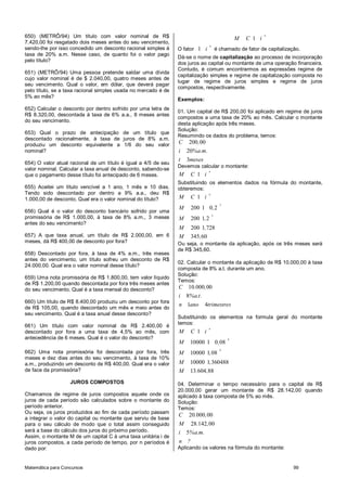Matemática para Concursos 99
650) (METRÔ/94) Um título com valor nominal de R$
7.420,00 foi resgatado dois meses antes do seu vencimento,
sendo-lhe por isso concedido um desconto racional simples à
taxa de 20% a.m. Nesse caso, de quanto foi o valor pago
pelo título?
651) (METRÔ/94) Uma pessoa pretende saldar uma dívida
cujo valor nominal é de $ 2.040,00, quatro meses antes de
seu vencimento. Qual o valor, em dólar, que deverá pagar
pelo título, se a taxa racional simples usada no mercado é de
5% ao mês?
652) Calcular o desconto por dentro sofrido por uma letra de
R$ 8.320,00, descontada à taxa de 6% a.a., 8 meses antes
do seu vencimento.
653) Qual o prazo de antecipação de um título que
descontado racionalmente, à taxa de juros de 8% a.m.
produziu um desconto equivalente a 1/6 do seu valor
nominal?
654) O valor atual racional de um título é igual a 4/5 de seu
valor nominal. Calcular a taxa anual de desconto, sabendo-se
que o pagamento desse título foi antecipado de 6 meses.
655) Aceitei um título vencível a 1 ano, 1 mês e 10 dias.
Tendo sido descontado por dentro a 9% a.a., deu R$
1.000,00 de desconto. Qual era o valor nominal do título?
656) Qual é o valor do desconto bancário sofrido por uma
promissória de R$ 1.000,00, à taxa de 8% a.m., 3 meses
antes do seu vencimento?
657) A que taxa anual, um título de R$ 2.000,00, em 6
meses, dá R$ 400,00 de desconto por fora?
658) Descontado por fora, à taxa de 4% a.m., três meses
antes do vencimento, um título sofreu um desconto de R$
24.000,00. Qual era o valor nominal desse título?
659) Uma nota promissória de R$ 1.800,00, tem valor líquido
de R$ 1.200,00 quando descontada por fora três meses antes
do seu vencimento. Qual é a taxa mensal do desconto?
660) Um título de R$ 8.400,00 produziu um desconto por fora
de R$ 105,00, quando descontado um mês e meio antes do
seu vencimento. Qual é a taxa anual desse desconto?
661) Um título com valor nominal de R$ 2.400,00 é
descontado por fora a uma taxa de 4,5% ao mês, com
antecedência de 6 meses. Qual é o valor do desconto?
662) Uma nota promissória foi descontada por fora, três
meses e dez dias antes do seu vencimento, à taxa de 10%
a.m., produzindo um desconto de R$ 400,00. Qual era o valor
de face da promissória?
JUROS COMPOSTOS
Chamamos de regime de juros compostos aquele onde os
juros de cada período são calculados sobre o montante do
período anterior.
Ou seja, os juros produzidos ao fim de cada período passam
a integrar o valor do capital ou montante que serviu de base
para o seu cálculo de modo que o total assim conseguido
será a base do cálculo dos juros do próximo período.
Assim, o montante M de um capital C à uma taxa unitária i de
juros compostos, a cada período de tempo, por n períodos é
dado por:
1
n
M C i
O fator 1
n
i é chamado de fator de capitalização.
Dá-se o nome de capitalização ao processo de incorporação
dos juros ao capital ou montante de uma operação financeira.
Contudo, é comum encontrarmos as expressões regime de
capitalização simples e regime de capitalização composta no
lugar de regime de juros simples e regime de juros
compostos, respectivamente.
Exemplos:
01. Um capital de R$ 200,00 foi aplicado em regime de juros
compostos a uma taxa de 20% ao mês. Calcular o montante
desta aplicação após três meses.
Solução:
Resumindo os dados do problema, temos:
200 00
20
3
C ,
i %a.m.
t meses
Devemos calcular o montante:
1
n
M C i
Substituindo os elementos dados na fórmula do montante,
obteremos:
3
3
1
200 1 0 2
200 1 2
200 1 728
345 60
n
M C i
M ,
M ,
M ,
M ,
Ou seja, o montante da aplicação, após os três meses será
de R$ 345,60.
02. Calcular o montante da aplicação de R$ 10.000,00 à taxa
composta de 8% a.t. durante um ano.
Solução:
Temos:
10 000 00
8
1 4
C . ,
i %a.t.
n ano trimestres
Substituindo os elementos na formula geral do montante
temos:
4
4
1
10000 1 0 08
10000 1 08
10000 1 360488
13 604 88
n
M C i
M ,
M ,
M ,
M . ,
04. Determinar o tempo necessário para o capital de R$
20.000,00 gerar um montante de R$ 28.142,00 quando
aplicado à taxa composta de 5% ao mês.
Solução:
Temos:
20 000 00
28 142 00
5
C . ,
M . ,
i %a.m.
n ?
Aplicando os valores na fórmula do montante:
 