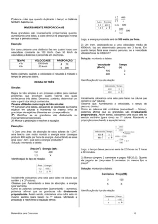 1, 2 400
Podemos notar que quando duplicado o tempo a distância
também duplicou-se.                                                         Área    Energia      1,5     x
                                                                             1,2     400         1, 2 x 600
            INVERSAMENTE PROPORCIONAIS                                       1,5      X                600
                                                                                                 x               500
Duas grandezas são inversamente proporcionais quando,                                                  1, 2
aumentando uma delas, a outra diminui na proporção inversa
em que a primeira cresce.                                    Logo, a energia produzida será de 500 watts por hora.
Exemplo:                                                     2) Um trem, deslocando-se a uma velocidade média de
                                                             400Km/h, faz um determinado percurso em 3 horas. Em
Um carro percorre uma distância fixa em quatro horas com     quanto tempo faria esse mesmo percurso, se a velocidade
velocidade constante de 100 Km/h. Com 50 Km/h de             utilizada fosse de 480km/h?
velocidade a distância é percorrida em oito horas.
                                                             Solução: montando a tabela:
    TEMPO             VELOCIDADE             PROPORÇÃO
      4h                100 Km/h               4    50                      Velocidade                 Tempo
      8h                 50 km/h                                            (Km/h)                     (h)
                                               8   100
                                                                                   400                     3
Neste exemplo, quando a velocidade é reduzida à metade o                           480                     x
tempo de percurso dobra.
                                                             Identificação do tipo de relação:
                     REGRA DE TRÊS
                                                                                     Velocidade Tempo
Simples
                                                                                          400          3
                                                                                          480         X
Regra de três simples é um processo prático para resolver
problemas que envolvam quatro valores dos quais
conhecemos três deles. Devemos, portanto, determinar um      Inicialmente colocamos uma seta para baixo na coluna que
valor a partir dos três já conhecidos.                       contém o x (2ª coluna).
Passos utilizados numa regra de três simples:                Observe que: Aumentando a velocidade, o tempo do
1º) Construir uma tabela, agrupando as grandezas da mesma    percurso diminui.
espécie em colunas e mantendo na mesma linha as              Como as palavras são contrárias (aumentando - diminui),
grandezas de espécies diferentes em correspondência.         podemos afirmar que as grandezas são inversamente
2º) Identificar se as grandezas são diretamente ou           proporcionais. Assim sendo, colocamos uma outra seta no
inversamente proporcionais.                                  sentido contrário (para cima) na 1ª coluna. Montando a
3º) Montar a proporção e resolver a equação.                 proporção e resolvendo a equação temos:

Exemplos:                                                                                        3 480
                                                                                                  =
                                                                                                 x 400
1) Com uma área de absorção de raios solares de 1,2m 2,                   Velocidade Tempo                     Os termos foram
                                                                                                               invertidos
uma lancha com motor movido a energia solar consegue                         400          3
produzir 400 watts por hora de energia. Aumentando-se essa                                       480x = 1200
                                                                             480          X
área para 1,5m2, qual será a energia produzida?                                                  x=
                                                                                                    1200
                                                                                                          = 2, 5
Solução: montando a tabela:                                                                          480

                   Área (m 2) Energia (Wh)                   Logo, o tempo desse percurso seria de 2,5 horas ou 2 horas
                       1,2        400                        e 30 minutos.
                       1,5         X
                                                             3) Bianca comprou 3 camisetas e pagou R$120,00. Quanto
Identificação do tipo de relação:
                                                             ela pagaria se comprasse 5 camisetas do mesmo tipo e
                                                             preço?
                            Área   Energia
                            1,2    400                       Solução: montando a tabela:
                            1,5     X
                                                                                   Camisetas Preço(R$)
Inicialmente colocamos uma seta para baixo na coluna que
contém o x (2ª coluna).                                                                3               120
Observe que: Aumentando a área de absorção, a energia                                  5                   X
solar aumenta.
Como as palavras correspondem (aumentando - aumenta),
podemos afirmar que as grandezas são diretamente             Identificação do tipo de relação:
proporcionais. Assim sendo, colocamos uma outra seta no
mesmo sentido (para baixo) na 1ª coluna. Montando a                                  Camisetas       Preço
proporção e resolvendo a equação temos:                                                   3           120
                                                                                          5           X




Matemática para Concursos                                                                                                   10
 