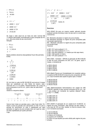 i 10%a.m.                                                                      P 1 i
                                                                                         n
                                                                                             P      N 1 i
                                                                                                             n


n 3meses                                                                                     7                          4
                                                                               P 1 0, 05            P 100000 1 0, 05
N 40.000                                                                                                4
                                                                                   100000 1, 05             100000 1, 215506
A ?                                                                            P                    7
                                                                                     1       1,05              1 1, 4071
                   n
A       N 1 i                                                                      121550, 60
                                                                               P                        50496, 70
                                   3                                                 2 , 4071
A       40000 1 0,10
                           3
A       40000 0,9
                                                                               Exercícos
A       40000 0, 729
A       29160 ,00                                                              663) (ESAF) Se para um mesmo capital, aplicado durante
                                                                               qualquer período de tempo maior do que zero e a certa taxa,
                                                                               chamarmos:
02. Qual o valor atual de um título de valor nominal R$
11.248,64 descontado racionalmente à taxa composta de 4%                       M1- Montante calculado no regime de juros simples;
a.a., três anos antes de seu vencimento?                                       M2- Montante calculado no regime de juros compostos pela
Solução:                                                                       convenção exponencial;
                                                                               M3 - Montante calculado no regime de juros compostos pela
i       4%a.a.                                                                 convenção linear.
                                                                               Teremos:
n 3anos
N 11.248, 64                                                                   a) M3 > M 1 para qualquer t > 0 ;
                                                                               b) M3 = M 1 para qualquer 0 < t < 1;
A ?
                                                                               c) M3 < M2 para qualquer t > 0, desde que não seja inteiro;
                                                                               d) M3 < M2 quando t é inteiro;
Neste problema devemos descapitalizar N por três períodos.
                                                                               e) M2 > M1 para qualquer t > 0.
Então:
                                                                               664) (CEB – Contador - IDR-94) A aplicação de R$ 5.000,00
           N                                                                   à taxa de juros compostos de 20% a.m. irá gerar, após 4
A              n                                                               meses, o montante de:
         1 i
         11248, 64                                                             a) R$10.358,00
A                      3                                                       b) R$10.368,00
         1 0, 04                                                               c) R$10.378,00
  11248,64                                                                     d) R$ 10.388,00
A
    1, 043
                                                                               665) (Metrô-Técnico em Contabilidade) Um investidor aplicou
  11248,64                                                                     a quantia de R$ 20.000,00 à taxa de juros compostos de 10%
A
  1,124864                                                                     a.m. Que montante este capital irá gerar após 3 meses?
A 10000                                                                        a) R$ 26.420,00
                                                                               b) R$ 26.520,00
03. Um título no valor de R$ 100.000,00 vencível em 6 meses                    c) R$ 26.620,00
deve ser substituído por dois títulos de mesmo valor,                          d) R$ 26.720,00
vencíveis em 3 e 10 meses, respectivamente. Se a taxa de
juros compostos é de 5% a.m., qual o valor de cada título?                     666) (Metrô-Assistente Administrativo) Um capital de US$
Solução:                                                                       2.000,00, aplicado à taxa racional composta de 5% a.m., em
Observe o esquema abaixo:                                                      1 ano produz um montante de quantos dólares? Dado:
                                                                                     12
                                                                               (1,05) = 1,79586.
                   Nova parcela                Vencimento       Nova Parcela
                       (P)                      do título           (P)
                                                                               a) US$ 3.291,72
                                                                               b) US$ 3.391,72
                                                                               c) US$ 3.491,72
    0      1       2           3       4   5       6    7   8   9    10        d) US$ 3.591,72

Vamos levar todas as parcelas para a data focal (mês 10).                      667) (ESAF) A aplicação de um capital de $ 10.000,00, no
Assim a soma da parcela com vencimento no mês 10 com a                         regime de juros compostos, pelo período de três meses, a
parcela de vencimento no mês 3 capitalizada por sete                           uma taxa de 10% ao mês, resulta, no final do terceiro mês,
períodos no regime de juros simples deve ser igual ao valor                    num montante acumulado:
do título capitalizado por quatro períodos.
Logo,                                                                          a) de $ 3.000,00;
                                                                               b) de $13.000,00;
                                                                               c) inferior a $ 13.000,00;
                                                                               d) superior a $ 13.000,00;
                                                                               e) menor do que aquele que seria obtido pelo regime de juros
                                                                               simples.


Matemática para Concursos                                                                                                       102
 