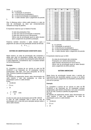 Onde:                                                                k       Pk       Jk         Ak         Sk
          K – é p período;                                           0                                     20.000,00
          Pk – a prestação no período K;                             1     1.400,00   400,00   1.000,00    19.000,00
                                                                     2     1.380,00   380,00   1.000,00    18.000,00
          Jk – a cota de juros na prestação k;
                                                                     3     1.360,00   360,00   1.000,00    17.000,00
          Ak – a cota de amortização na prestação k;
                                                                     4     1.340,00   340,00   1.000,00   16.000,00
          Sk – o saldo devedor após o pagamento da parcela           5     1.320,00   320,00   1.000,00    15.000,00
k.                                                                   6     1.300,00   300,00   1.000,00    14.000,00
                                                                     7     1.280,00   280,00   1.000,00    13.000,00
Obs: A diferença entre o último saldo devedor e o valor da           8     1.260,00   260,00   1.000,00    12.000,00
cota de amortização se deve aos arredondamentos                      9     1.240,00   240,00   1.000,00    11.000,00
realizados ao longo da planilha.                                    10     1.220,00   220,00   1.000,00    10.000,00
                                                                    11     1.200,00   200,00   1.000,00     9.000,00
É importante notarmos que no Sistema Francês:                       12     1.180,00   180,00   1.000,00     8.000,00
                                                                    13     1.160,00   160,00   1.000,00     7.000,00
                                                                    14     1.140,00   140,00   1.000,00     6.000,00
          O valor das prestações é fixo;                            15     1.120,00   120,00   1.000,00     5.000,00
          O valor das cotas de amortização é crescente;             16     1.100,00   100,00   1.000,00     4.000,00
          O valor das cotas de juros é decrescente;                 17     1.080,00    80,00   1.000,00     3.000,00
          Última cota de amortização igual ao saldo devedor         18     1.060,00    60,00   1.000,00     2.000,00
          após o pagamento da penúltima prestação;                  19     1.040,00    40,00   1.000,00     1.000,00
                                                                    20     1.020,00    20,00   1.000,00
Podemos também encontrar o saldo devedor após o
pagamento de cada uma das prestações através da fórmula:       Onde:
                        Sk   R an                                        K – é p período;
                                    k ,i %
                                                                         Pk – a prestação no período K;
                                                                         Jk – a cota de juros na prestação k;
                                                                         Ak – a cota de amortização na prestação k;
     SISTEMA DE AMORTIZAÇÃO CONSTANTE (SAC)                              Sk – o saldo devedor após o pagamento da parcela
                                                               k.

Neste sistema, as cotas de amortização são constantes e        É importante notarmos que no SAC:
dadas pelo valor do empréstimo dividido pelo número de
prestações. Então os valores das prestações serão diferentes             As cotas de amortização são constantes;
a cada pagamento. Consideremos aqui a anuidade também                    Prestações com valores decrescentes;
na forma postecipada.                                                    Saldo devedor decrescente em forma de P.A.;
                                                                         Última cota de amortização igual ao saldo devedor
Exemplo:                                                                 após o pagamento da última parcela.
01. Considere a compra de um veículo no valor de R$
20.000,00 a ser financiado em 20 prestações mensais                               SISTEMA AMERICANO
postecipadas, pelo SAC, com juros compostos de 2% ao
mês. Construa a planilha de pagamentos.
Solução:                                                       Nesta forma de amortização durante todo o período de
Na planilha de pagamentos devem estar discriminados em         financiamento são devolvidos apenas os juros e na última
cada instante o valor das prestações, as cotas de              data é que ocorre o pagamento do empréstimo acrescido dos
amortização e juros e o saldo devedor.                         juros de um período.
Então:
A 20.000 ,00                                                   Exemplo:
i 2%a.m.
                                                               01. Considere a compra de um veículo no valor de R$
n    20                                                        20.000,00 a ser financiado em 20 prestações mensais
                                                               postecipadas, pelo Sistema Americano, com juros compostos
      A    20000                                               de 2% ao mês. Construa a planilha de pagamentos.
Ak               1000                                          Solução:
      n     20                                                 Na planilha de pagamentos devem estar discriminados em
                                                               cada instante o valor das prestações, as cotas de
O valor de cada cota de amortização será de R$ 1.000,00        amortização e juros e o saldo devedor.
O valor de cada prestação será a soma da cota de               Então:
amortização com a cota dos juros calculada sempre sobre o      A 20.000 ,00
último saldo devedor.
                                                               i 2%a.m.
                                                               n    20




Matemática para Concursos                                                                                       108
 