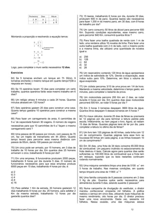 Pedreiros      Dias            Altura         73) 15 teares, trabalhando 6 horas por dia, durante 20 dias,
                    2            9                 2           produzem 600 m de pano. Quantos teares são necessários
                    3            X                 4
                                                               para fazer 1.200 m do mesmo pano, em 30 dias, com 8 horas
                                                               de trabalho por dia?

                                                               74) Um carro consumiu 50 litros de álcool para percorrer 600
                                                               Km. Supondo condições equivalentes, esse mesmo carro,
                                                               para percorrer 840 Km, consumirá quantos litros ?
Montando a proporção e resolvendo a equação temos:
                                                               75) Para fazer uma toalha quadrada de renda com 1 m de
                      9 2 3                                    lado, uma rendeira utiliza 16 novelos de linha. Para fazer uma
                       = .
                      x 4 2                                    outra toalha quadrada com 2 m de lado, com o mesmo ponto
                                     Os termos foram
                                     invertidos                e a mesma linha, ela utilizará uma quantidade de novelos
                     9 6 3                                     igual a:
                        = =
                     x 8 4
                     3 x = 36                                  a)   256
                                                               b)   128
                            36
                      x=       = 12                            c)   64
                            3                                  d)   32
Logo, para completar o muro serão necessários 12 dias.         e)   28

Exercícios                                                     76) Um reservatório contendo 120 litros de água apresentava
                                                               um índice de salinidade de 12%. Devido a evaporação, esse
64) Se 5 torneiras enchem um tanque em 7h 30min, 9             índice subiu para 15%. Determine, em litros o volume de
torneiras encherão o mesmo tanque em quanto tempo?(Dê a        água evaporada.
resposta em horas)
                                                               77) Um ciclista percorreu 3/10 de uma prova em 1/4 de hora.
65) Se 15 operários levam 10 dias para completar um certo      Mantendo a mesma velocidade, determine o tempo gasto, em
trabalho, quantos operários farão esse mesmo trabalho em 6     minutos, para completar o restante da prova.
dias?
                                                               78) Um motociclista percorre 200 Km em 2 dias, se rodar
66) Um relógio atrasa 4 minutos a cada 24 horas. Quantos       durante 4 horas por dia. Em quantos dias esse motociclista
minutos atrasará em 120 horas?                                 percorrerá 500 Km, se rodar 5 horas por dia ?

67) Seis operários gastam 20 dias para construir uma casa.     79) Em 3 horas 3 torneiras despejam 3600 litros de água.
Quanto tempo gastaria 10 operários para construir a mesma      Quantos litros despejam 5 dessas torneiras em 5 horas ?
casa?
                                                               80) Fiz meus cálculos: durante 25 dias de férias eu precisaria
68) Para fazer um carregamento de areia, 6 caminhões de        ler 12 páginas por dia para terminar a leitura pedida pela
5 m3 de capacidade fizeram 30 viagens. O número de viagens     escola. Infelizmente, eu nem peguei o livro. Agora, só restam
                                                               15 dias de férias. Quantas páginas terei de ler por dia, para
necessárias para que 10 caminhões de 6 m3 façam o mesmo
                                                               completar a leitura no último dia de férias?
carregamento será ?
                                                               81) Um livro tem 120 páginas de 40 linhas, cada linha com 12
69) Uma pessoa dá 90 passos por minuto, com passos de 70       cm de comprimento. Quantas páginas teria esse livro se
cm, faz um trajeto de treinamento em 4h 20min. Quanto          houvesse 60 linhas em cada página, e as linhas tivessem 10
tempo levará para percorrer essa mesma distância com           cm de comprimento?
passos de 65cm, dando 100 passos por minuto?
                                                               82) Em 30 dias, uma frota de 34 táxis consome 85.000 litros
70) Um circo pode ser armado, por 15 homens, em 3 dias de      de combustível. Um pequeno incêndio no estacionamento da
trabalho de 10 horas por dia. Em quantos dias 25 homens        frota destruiu 4 táxis. Calcule agora para quantos dias serão
armariam o circo, trabalhando 9 horas por dia?                 suficientes os 100.000 litros de combustível que a frota tem
                                                               em estoque, supondo que os táxis restantes continuem
71) Em uma empresa, 8 funcionários produzem 2000 peças,        rodando normalmente.
trabalhando 8 horas por dia durante 5 dias. O número de
funcionários necessários para que essa empresa produza
6000 peças em 15 dias, trabalhando 4 horas por dia, é:         83) Uma máquina varredeira limpa uma área de 5100 m2 em
                                                               3 horas de trabalho. Nas mesmas condições, em quanto
a) 2                                                           tempo limpará uma área de 11900 m2 ?
b) 3
c) 4                                                           84) Uma família composta de 6 pessoas consome em 2 dias
d) 8                                                           3 Kg de pão. Quantos quilos serão necessários para
e) 16                                                          alimentá-los durante 5 dias, estando ausente 2 pessoas?

72) Para asfaltar 1 Km de estrada, 30 homens gastaram 12       85) Numa campanha de divulgação do vestibular, o diretor
dias trabalhando 8 horas por dia. 20 homens, para asfaltar 2   mandou confeccionar cinqüenta mil folhetos. A gráfica
Km da mesma estrada, trabalhando 12 horas por dia              realizou o serviço em cinco dias, utilizando duas máquinas de
gastarão quantos dias?                                         mesmo rendimento, oito horas por dia. O diretor precisou
                                                               fazer uma nova encomenda. Desta vez, sessenta mil
                                                               folhetos. Nessa ocasião, uma das máquinas estava


Matemática para Concursos                                                                                       12
 