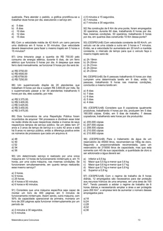 quebrada. Para atender o pedido, a gráfica prontificou-se a      c) 6 minutos e 15 segundos.
trabalhar doze horas por dia, executando o serviço em:           d) 7 minutos.
                                                                 e) 7 minutos e 30 segundos.
a)   5 dias
b)   8 dias                                                      92) Na construção de 6 Km de uma ponte, foram empregados
c)   10 dias                                                     30 operários, durante 60 dias, trabalhando 8 horas por dia.
d)   12 dias                                                     Nas mesmas condições, 50 operários, trabalhando 6 horas
e)   15 dias                                                     por dia, em quantos dias construirão 10 Km dessa ponte?

86) Com a velocidade média de 42 Km/h um carro percorre          93) (CESPE/UnB) Com velocidade constante de 65 Km/h, um
uma distância em 6 horas e 30 minutos. Que velocidade            veículo vai de uma cidade a outra em 3 horas e 7 minutos.
deverá desenvolver para fazer o mesmo trajeto em 5 horas e       Então, se a velocidade for aumentada em 20 km/h e mantida
15 minutos?                                                      constante, o intervalo de tempo para que o veículo faça o
                                                                 mesmo trajeto será de:
87) Uma tinturaria paga a quantia de R$ 750,00 pelo
consumo de energia elétrica, durante 6 dias, de um ferro         a)   2h 19min
elétrico que funciona 5 horas por dia. A despesa que esse        b)   2h 20min
ferro dará mensalmente, se funcionar 9 horas por dia será de:    c)   2h 21min
                                                                 d)   2h 22min
a) R$ 3750,00                                                    e)   2h 23min
b) R$ 4500,00
c) R$ 6759,00                                                    94) CESPE/UnB) Se 6 pessoas trabalhando 8 horas por dias
d) R$ 7250,00                                                    cumprem uma determinada tarefa em 9 dias, então 12
                                                                 pessoas, trabalhando 9 horas nas mesmas condições,
88) Um supermercado dispõe de 20 atendentes que                  concluirão a mesma tarefa em:
trabalham 8 horas por dia e custam R$ 3.600,00 por mês. Se
o supermercado passar a ter 30 atendentes trabalhando 5          a)   8 dias
horas por dia, eles custarão, por mês:                           b)   7 dias
                                                                 c)   6 dias
a) R$ 3.375,00.                                                  d)   5 dias
b) R$ 3.400,00.                                                  e)   4 dias
c) R$ 3.425,00.
d) R$ 3.450,00.                                                  95) (CESPE/UnB) Considere que 8 copiadoras igualmente
e) R$ 3.475,00.                                                  produtivas, trabalhando 4 horas por dia, produzem em 5 dias
                                                                 160.000 cópias. Então, em 5 dias de trabalho, 7 dessas
89) Dois funcionários de uma Repartição Pública foram            copiadoras, trabalhando seis horas por dia produzirão:
incumbidos de arquivar 164 processos e dividiram esse total
na razão direta de suas respectivas idades e inversa de seus     a)   205.000 cópias
respectivos tempos de serviço público. Se um deles tem 27        b)   207.000 cópias
anos e 3 anos de tempo de serviço e o outro 42 anos e está       c)   208.500 cópias
há 9 anos no serviço público, então a diferença positiva entre   d)   210.000 cópias
os números de processos que cada um arquivou é:                  e)   210.900 cópias

a) 48                                                            96) (CESPE/UnB) Para o tratamento de água de um
b) 50                                                            reservatório de 45000 litros, recomendam-se 180g de cloro.
c) 52)(())                                                       Seguindo a proporcionalidade recomendada, para um
d) 54                                                            reservatório de 215000 litros de capacidade, mas que esta
e) 56                                                            somente com 4/5 de sua capacidade, a quantidade de cloro a
                                                                 ser adicionada a água deverá ser:
90) Um determinado serviço é realizado por uma única
maquina em 12 horas de funcionamento ininterrupto e, em 15       a)    Inferior a 0,5 kg
horas, por uma outra máquina, nas mesmas condições. Se           b)    Maior que 0,5 kg e menor que 0,6 kg
funcionarem simultaneamente, em quanto tempo realizarão          c)    Maior que 0,6 kg e menor que 0,7 kg
esse mesmo serviço?                                              d)    Maior que 0,7 kg e menor que 0,8 kg
                                                                 e)    Superior a 0,8 kg
a) 3 horas.
b) 9 horas.                                                      97) (CESPE/UnB) Com o regime de trabalho de 8 horas
c) 25 horas.                                                     diárias, 12 empregados são necessários para dar proteção
d) 4 horas e 50 minutos.                                         aos recursos hídricos de uma empresa, em uma área de 100
e) 6 horas e 40 minutos.                                         Km 2. Tendo passado a adotar o regime de trabalho de 6
                                                                 horas diárias e necessitando ampliar a área a ser protegida
91) Considere que uma máquina específica seja capaz de           para 200 Km2, a empresa terá de aumentar o número desses
montar um livro de 400 páginas em 5 minutos de                   empregados para:
funcionamento ininterrupto. Assim sendo, outra máquina, com
50% da capacidade operacional da primeira, montaria um           a) 18
livro de 200 páginas após funcionar ininterruptamente por um     b) 24
período de:                                                      c) 28
                                                                 d) 32
a) 2 minutos e 30 segundos.                                      e) 36
b) 5 minutos.

Matemática para Concursos                                                                                       13
 