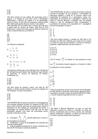 b) 22
c) 26                                                           145) (CESPE/UnB) Ao fazer o controle de entrada e saída de
d) 28                                                           veículos de garagem de uma empresa, o encarregado de
                                                                segurança registrou a saída de 10 veículos, alguns com
139) Dois quintos do meu salário são reservados para o          capacidade de transporte de 7 passageiros, outros com
aluguel, e a metade do que sobra, para a alimentação.           capacidade de transporte de 3 passageiros. Sabendo que
Descontados o dinheiro do aluguel e o da alimentação,           todos os veículos deixaram a garagem com sua lotação
coloco um terço do que sobra na poupança, restando então        máxima e que 54 passageiros foram transportados, a
R$ 1.200,00 para gastos diversos. Qual é o meu salário?         quantidade de veículos com capacidade de 7 passageiros
140) Cada filha de Luiz Antônio tem o número de irmãs igual     que saiu da garagem foi igual a:
a quarta parte do número de irmãos. Cada filho de Luiz
Antônio tem o número de irmãos igual ao triplo do número de     a)     3
irmãs. O total de filhas de Luiz Antônio é:                     b)     5
                                                                c)     6
a)5                                                             d)     8
b)6                                                             e)     10
c)11
d)16                                                            146) Uma criança comprou n canetas por 300 reais e n+4
e)21                                                            lapiseiras por 200 reais. Sabendo que o preço de uma caneta
                                                                é o dobro do preço de uma lapiseira, o número de canetas e
141) Resolva os sistemas:                                       lapiseiras, respectivamente, que ele comprou é:

     x 3 y 10                                                   a) 8 e 12
a)                                                              b) 10 e 14
     5 x 2 y 16                                                 c) 12 e 16
                                                                d) 16 e 12
     4x 3y     2                                                e) 12 e 8
b)
     8x 5 y    26
                                                                                   110
                                                                147) O número          foi dividido em três parcelas de modo
                                                                                    3
     4( x 3 ) 6( y 1 ) 60
                                                                       10
c)   3x   5y                                                    que       da primeira é igual à segunda, e a terceira é o dobro
               24                                                       3
     2     3                                                    da segunda. A menor parcela é:
142) Marcelo e Renato têm juntos 360 figurinhas. Se Marcelo
                                                                   10
der 40 figurinhas para Renato, eles ficarão com igual número    a)
de figurinhas. O número de figurinhas de Renato,                    3
inicialmente, era:                                                 20
                                                                b)
a) 140                                                              3
b) 160                                                          c) 10
c) 200                                                          d) 100
d) 220                                                               100
                                                                e)
                                                                      3
143) Num grupo de cavalos e patos, num total de 100
animais, o número de pés excede o número de cabeças em          148) Um comerciante compra uma caixa de vinho estrangeiro
150 unidades. O número de cavalos é:                            por R$1.000,00 e vende pelo mesmo preço, depois de retirar
                                                                4 garrafas e aumentar o preço da dúzia em R$100,00. Então,
a) 25                                                           o número original de garrafas de vinho na caixa é:
b) 30
c) 50                                                           a)     42
d) 75                                                           b)     33
                                                                c)     30
144) (CESPE/UnB) Um grupo composto de x empregados de           d)     24
uma empresa pretende comprar um presente de R$ 70,00            e)     18
para o chefe, dividindo esse valor em partes iguais. Devido à
desistência de dois colegas em participarem do evento, o        149) Maria e Manuel disputaram um jogo no qual são
encarregado da compra solicitou mais R$ 4,00 de cada            atribuídos 2 pontos por vitória e é retirado um ponto por
participante restante. Com base nas informações acima,          derrota. Inicialmente cada um tinha 5 pontos. Se o Manuel
assinale a alternativa correta.                                 ganhou exatamente 3 partidas, e a Maria no final ficou com
                                                                10 pontos, quantas partidas eles disputaram?
                     70    74
a)   A equação                permite determinar o número x
                    x 4   x 2                                   a) 3
de empregados da empresa                                        b) 4
b) Inicialmente, o grupo de empregados era composto por         c) 5
mais de 8 participantes                                         d) 6
c) Cada empregado participante do evento contribuirá com        e) 7
mais de R$ 10,00 para a compra do presente


Matemática para Concursos                                                                                         17
 