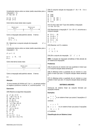 230) O conjunto solução da inequação x² - 9x + 18                      0éo
Inicialmente iremos achar as raízes (serão assumidas pois a            intervalo:
inequação é 0.)
x² - 10x + 25 0                                                        a)       ]3;6[
                                                                       b)       [3;6]
S = 10       x’ = 5                                                    c)       ( - ;3]             [6;+ )
P = 25       x”= 5                                                     d)       ( - ;3[             ]6;+ )
                                                                       e)       n.r.a.
Como temos duas raízes reais e iguais:
                                                                       231) O único valor real “x”que não satisfaz a inequação:
                                                                       - x² + 8x - 16 < 0 é :
           Mesmo sinal                    Mesmo sinal
             de “a”                         de “a”
                                                                       232) Resolvendo a inequação x² - 3x + 20 > 0 , encontra-se o
                                 5
                                                                       conjunto solução:

Como a inequação está pedindo valores             0 temos :            a)       S = ( - ; 3]
                                                                       b)       S = [3; + )
     S = R ou                                                          c)       S = ]3 ; + )
     S = (- ; + ).                                                     d)       S = (- ; 5 ]
                                                                       e)       (- ; + )
03 - Determinar o conjunto solução da inequação               x² - x
+1 0                                                                   233) Resolver, em R, o sistema:

Inicialmente iremos achar as raízes (serão assumidas pois a             x2          x       0
inequação é 0.)                                                             2
                                                                        x           3x 2            0
x² - x + 1       0
                                                                       234) Dê o conjunto da inequação : 2 x 2                  x2   x   6
S=1          x       R ,   <0
P=1                                                                    OBS: A solução da inequação simultânea é feita através de
                                                                       um sistema de inequações.
Como não temos raízes reais:
                                                                       Problemas
                            Mesmo sinal
                              de “a”                                   235) A soma de um número com seu quadrado é menor que
                                                                       6. O conjunto solução dessa sentença é:

                                                                       236) A diferença entre o quadrado de um número e o seu
Como a inequação está pedindo valores             0 temos:             dobro é maior que zero. O conjunto solução dessa sentença
                                                                       é:
S=     .
                                                                       237) A diferença entre o quadrado de um número e a sua
Atenção:                                                               metade é maior que zero. O conjunto solução dessa sentença
                                                                       é:
A única maneira do trinômio ax² + bx + c , se sempre positivo
ou negativo (conforme o sinal de “a” ) ocorrerá quando < 0.                                                  SISTEMAS LINEARES

                                                                       Chama-se de sistema linear ao conjunto formado por
Exercícios
                                                                       equações lineares.
229) Resolva as seguintes inequações:
                                                                       Exemplos:
a)    x² - 2x – 3 > 0
b)    – 4x² + 11x – 6 0                                                         x       y       5
                                                                       a)                           é um sistema linear que possui 2 equações e 2
c)    9x² - 6x + 1 > 0                                                          x       y 1
d)    x² - 5x < 0                                                      variáveis.
e)    x² + 4x + 7 > 0
f)    - x² + 10x – 25 > 0
g)    - x² + 9x – 8 0                                                     x             y z          3
h)    x² – 3 < 0                                                       b) x             y z              1 é um sistema linear que possui 3 equações
i)    - x² - x – 6 < 0
                                                                                2x          y z          4
j)    2x² > 3x
k)    1 x²                                                             e 3 variáveis.
l)    x < x²
m)    ( x –1 )²     3–x                                                Classificação de um Sistema Linear
n)    x(x + 4) > - 4 ( x + 4 )




Matemática para Concursos                                                                                                                24
 