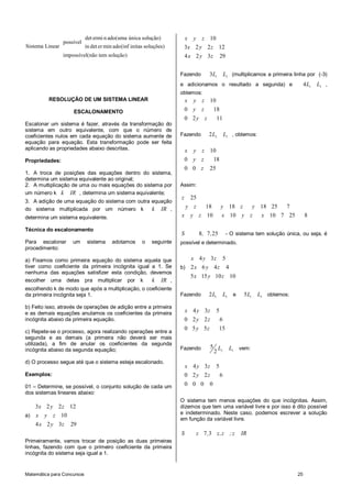 det ermi n ado(uma única solução)             x y z 10
                 possível
Sistema Linear              in det er min ado(inf initas soluções)        3x 2 y 2 z 12
                 impossível(não tem solução)                              4 x 2 y 3z           29


                                                                      Fazendo         3L1          L2 (multiplicamos a primeira linha por (-3)
                                                                      e adicionamos o resultado a segunda) e                          4L1   L3 ,
                                                                      obtemos:
          RESOLUÇÃO DE UM SISTEMA LINEAR                                  x y z 10
                     ESCALONAMENTO                                        0 y z  18
                                                                          0 2y z           11
Escalonar um sistema é fazer, através da transformação do
sistema em outro equivalente, com que o número de
coeficientes nulos em cada equação do sistema aumente de              Fazendo        2L2           L3 , obtemos:
equação para equação. Esta transformação pode ser feita
aplicando as propriedades abaixo descritas.                               x y z 10
Propriedades:                                                             0 y z  18
                                                                          0 0 z       25
1. A troca de posições das equações dentro do sistema,
determina um sistema equivalente ao original;
2. A multiplicação de uma ou mais equações do sistema por             Assim:
um número k k IR , determina um sistema equivalente;
                                                                      z     25
3. A adição de uma equação do sistema com outra equação
do sistema multiplicada por um número k         k IR ,                    y z  18              y 18 z  y 18 25  7
determina um sistema equivalente.                                     x    y z 10              x 10 y z  x 10 7 25                    8

Técnica do escalonamento
                                                                      S          8, 7 , 25          - O sistema tem solução única, ou seja, é
Para escalonar       um      sistema    adotamos       o   seguinte   possível e determinado.
procedimento:

a) Fixamos como primeira equação do sistema aquela que                   x 4 y 3z 5
tiver como coeficiente da primeira incógnita igual a 1. Se            b) 2 x 6 y 4 z 4
nenhuma das equações satisfizer esta condição, devemos
                                                                            5 x 15 y 10 z 10
escolher uma delas pra multiplicar por k           k IR ,
escolhendo k de modo que após a multiplicação, o coeficiente
da primeira incógnita seja 1.                                         Fazendo        2L1           L2 e    5L1     L3 obtemos:

b) Feito isso, através de operações de adição entre a primeira
e as demais equações anulamos os coeficientes da primeira                 x 4 y 3z         5
incógnita abaixo da primeira equação.                                     0 2 y 2z             6
                                                                          0 5 y 5z           15
c) Repete-se o processo, agora realizando operações entre a
segunda e as demais (a primeira não deverá ser mais
utilizada), a fim de anular os coeficientes da segunda
                                                                      Fazendo         5 L            L3 vem:
incógnita abaixo da segunda equação;                                                   2 2
d) O processo segue até que o sistema esteja escalonado.
                                                                          x 4 y 3z         5
Exemplos:                                                                 0 2 y 2z             6
01 – Determine, se possível, o conjunto solução de cada um                0 0 0       0
dos sistemas lineares abaixo:
                                                                      O sistema tem menos equações do que incógnitas. Assim,
   3x 2 y 2 z 12                                                      dizemos que tem uma variável livre e por isso é dito possível
a) x y z 10                                                           e indeterminado. Neste caso, podemos escrever a solução
                                                                      em função da variável livre.
    4 x 2 y 3z      29
                                                                      S       z 7 ,3 z,z ; z              IR
Primeiramente, vamos trocar de posição as duas primeiras
linhas, fazendo com que o primeiro coeficiente da primeira
incógnita do sistema seja igual a 1.


Matemática para Concursos                                                                                                        25
 