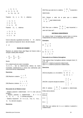 x 2 y 3z 6                                                                                                          x my           2
                                                                           240) Para que valor de m o sistema                             é possível e
c) 4 x 5 y 4 z 38                                                                                                      x     y 1
     8 x 10 y 18 z        20                                               determinado.


Fazendo       4L1    L2 e          8L1       L3 obtemos:                   241)     Calcule     o   valor    de   a   para       que      o           sistema
                                                                            x 2y        3
                                                                                            seja indeterminado.
    x 2 y 3z 6                                                              3x ay       9
    0 3 y 5 z 14
    0 6 y 6z        28
                                                                                                              2 x ky 1
Fazendo       2L2    L3    obtemos:                                        242) Para que o sistema                              seja impossível, o
                                                                                                              1x 3 y    2
                                                                           valor de K deve ser?
    x 2 y 3z 6
    0 3 y 5 z 14                                                                                SISTEMAS HOMOGÊNEOS
    0 0 0      56                                                          Um sistema linear é homogêneo quando todos os termos
                                                                           independentes de todas as equações são iguais a zero.
Como é absurda a igualdade encontrada 0                    56 , dizemos    Exemplos:
que o sistema é impossível. Isto é, não tem solução.
                                                                                2x y        0
S     Ø                                                                    a)
                                                                                x 2y        0
                         REGRA DE CRAMER
                                                                              2x y z 0
Resolver um sistema linear pela Regra de Cramer onde a
                                                                           b) 4 x 2 y z 0
solução é obtida pelas relações:
                                                                                x   y 2z        0
      Dx       Dy         Dz
x        ;y         ;z       ...                                           Discussão de um Sistema Homogêneo
      D        D          D
                                                                           Todo sistema linear homogêneo admite a solução trivial ( 0;
Sendo:                                                                     0; 0; ...;0)
                                                                           Se D ≠ 0 : o sistema é possível e determinado.
D é o determinante da matriz incompleta;                                   Se D = 0 : o sistema é possível e indeterminado.
Dx ; Dy ; Dz ..., são os determinantes obtidos da matriz
incompleta, substituindo-se a coluna dos coeficientes pela                 Exercícios
coluna dos termos independentes.
                                                                                                               a b c 1
Exercícios
                                                                           243) As soluções a; b; c do sistema 5a 4b 3c                               1.
                                   x     y    0                                                                        6a 3b 2c 1
238) Resolver o sistema
                                   2x        y 1
                                                                                                                            2     3
                                                                                                                                          8
                       x y z 0                                                                                              x     y
                                                                           244) Dê o conjunto solução do sistema                                  .
239) Resolva o sistema 2 x y z 1                                                                                            1     1
                                                                                                                                              1
                               x       y z        2                                                                         x     y
                                                                                                    x my      4
                                                                           245) O sistema                         é possível e determinado.
Discussão de um Sistema Linear                                                                      3x   y   k
                                                                           Então, temos sempre:
- Sistema possível e determinado : D ≠ 0 ( tem uma só
solução )                                                                  a) m = 0
- Sistema possível e indeterminado : D = 0 e                               b) m ≠ k
 Dx Dy Dz ... Dn 0 (infinitas soluções)                                             1
                                                                           c) m
- Sistema impossível : D = 0 e ( Dx                   0 ou Dy   0 ou ...            3
Dn     0 ) ( não tem solução )                                                      1
                                                                           d) m
                                                                                    3
Exercícios
                                                                           246) Para que valores de m e p o sistema é possível e
                                                                           indeterminado.


Matemática para Concursos                                                                                                                 26
 