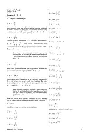 b) f (x) = 2x² - 7x + 3
c) f (x) = x³ - 4                                                                       x 2
                                                                   d) f ( x )
Regra geral              D=R
                                                                                        x 4

2° - Funções com restrição:                                                                 1
                                                                   e) f ( x )
                                                                                        x 1
                 1
a) f x
                 x                                                 f) f ( x )       x 2

Aqui, devemos notar que podemos aplicar qualquer valor real        g) f ( x )               x 3
de x em f, exceto o 0 (zero), pois não podemos escrever uma
                                                                                            1
fração com denominador zero. Logo, D f       R 0 R* .              h) f ( x )
                                                                                        x 2
                  2x
b) f x                                                             i) y    x 2 3x 2
                 x 3
Observe que ao aplicarmos (- 3) a função, encontramos:
                                                                   j) f ( x )           x2              6x 9
             2       3      6
 f   3                        . Como vimos anteriormente, não
                 3 3       0                                                                x
podemos escrever uma fração com denominador nulo. Então,           l) f ( x )
                                                                                    x2              4
D f    R     3 .
                                                                                                        1
             Generalizando: sempre que a variável x aparece no     m) f ( x )                   2
             denominador de uma função devemos escrever que                             x               6x 5
             a expressão do denominador deve ser diferente de
             zero 0 .                                                                           x
                                                                   n) f ( x )               2
                                                                                        x           4

c) f x               x                                                                     x
                                                                   o) f ( x )
                                                                                        2x 1
Neste caso, devemos lembrar que não podemos extrair a raiz                                   1
                                                                   p) f ( x )
quadrada de números negativos. Então D f   R                                            x 2 9 x 20

d) f x               4 x                                                                1               x
                                                                   q) f ( x )
                                                                                        x           x 3
Devemos encontrar os valores de x que fazem a expressão
4 x se tornar um número real não negativo. Ou seja,                            1
                                                                   r) y
devemos fazer 4 x 0 . Resolvendo a desigualdade temos:                     x 2 3x 2
x    4 . Assim D f             x   R/ x   4
                                                                                                    2
                                                                   s) f ( x )
             Generalizando: quando a variável x encontra-se no                          x   2
                                                                                                    x 2
             interior de um radical de índice par, devemos fazer
             com que o valor da expressão seja sempre maior ou
                                                                            2x 5
             igual a zero    0 .                                   t) y         2
                                                                           x 6x 5
OBS: Se houver mais de uma restrição em uma mesma
função, devemos fazer a intersecção entre esses conjuntos.         u) f ( x )           x3 1

Exercícios                                                                          3
                                                                   v) y         3
                                                                            x           8
259) Determine o domínio das funções abaixo:
                                                                   260) Calcule o domínio das funções:
                     x
a) f ( x )
                 x 5                                               a) f ( x )               2x 7

                 x 2
b) f ( x )                                                         b) f ( x )               3 x
                  2x

                     1                                             c) f ( x )               x 1
c) f ( x )
                 x 3

Matemática para Concursos                                                                                      31
 