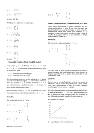 4
d) f ( x )             x 1
                                                                                                                            4
                                                                                                                       a
                                                                                             4x 1                          5
e) f ( x )            x2 5 x 6                                        d) f x
                                                                                              5                             1
                                                                                                                       b
              4                                                                                                            5
f) f ( x )        1 2x

261) Determine o domínio de cada função:                              Gráfico Cartesiano de uma Função Polinomial do 1° Grau.

                      7 x                                             Como vimos anteriormente o gráfico cartesiano de uma
a) f ( x )                                                            função polinomial do 1° grau é uma reta, logo para que
                      x 3                                             possamos determinar sua representação no plano cartesiano
                                                                      necessitamos definir dois pontos (par ordenado (x, y))
                      x 5                                             quaisquer no plano que podem ser determinados a partir da
b) y                                                                  escolha de qualquer valor de x, que aplicados na função
             x2        7 x 12
                                                                      determinarão os valores de y.
                      x2 1                                            Exemplos:
c) f ( x )
                      2x 6
                                                                      01 – Construir o gráfico da função y                      2 x.
                  3x 7                                                                                                 x   y
d) f ( x )
                  x2 4                                                                                                 0   2
                                                                        x        0       y       2                     1   1
                       x                                                x 1              y 1
e) f ( x )
                      4 x                                                                                          y


                      2x 6                                                                                         2
f) f ( x )
                      x 4                                                                                          1
 FUNÇÃO DE PRIMEIRO GRAU: FUNÇÃO LINEAR
                                                                                                                       0
                                                                                                                           1
                                                                                                                                   x
Toda função f : R                R definida por f x    ax b , com
a    R* e b   R , é chamada de função polinomial do 1° grau
ou função afim, onde:                                                 Um outro modo de traçar o gráfico da função é utilizando-se
                                                                      os pontos dados pelo coeficiente linear e a raiz ou zero da
- “ a ” é o coeficiente angular da função;                            função, respectivamente os pontos de intersecção da reta
- “ b ” é o coeficiente linear da função.                             com os eixos y e x.

O gráfico cartesiano de uma função polinomial do 1° grau é            Lembrete:
uma reta. O coeficiente angular ( a ) nos mostra a inclinação
desta reta, ou seja, se a 0 a reta é crescente, se a 0 a              Como a raiz ou zero da função é o ponto de intersecção da
                                                                      reta com o eixo x, o valor de y neste ponto é igual a zero.
reta é decrescente e o coeficiente linear b           da função é o   Logo para determinarmos a raiz da função, devemos
ponto onde a reta intercepta o eixo “y”.                              substituir y por zero e resolver a equação.

Particularmente quando b      0 , ela é chamada de função             02 – Um móvel se desloca em uma rodovia da cidade A para
linear, e a sentença matemática que a define é f x  ax .              B, segundo a função s t   80t 100 , sendo s (espaço) em
                                                                      Km e t (tempo) em horas. Sabendo que A esta localizada no
Exemplos:                                                             km 100 desta rodovia e B dista 350 Km de A, pede-se:

São funções polinomiais do 1° grau:                                   a)mO gráfico da função s:

                                                                      s (km )
                                         a   2
a) f x        2x 3                                                     600
                                         b   3
                                                                       500


                                                                       400
                             a       3
b) f x        4 3x                                                     300

                             b   4                                     200

                                                                       100

                                             1
              x                          a                                   0
                                                                                     1   2   3       4   5   6   t (h )
c) f x          5                            2
              2
                                         b    5
                                                                      b)mA posição do móvel para t=3 horas;


Matemática para Concursos                                                                                                              32
 
