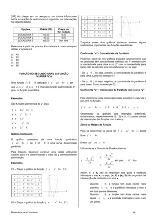 267) Ao chegar em um aeroporto, um turista informou-se                                          x        y   x 2 8 x 12                  y
sobra a locação de automóveis e organizou as informações                                                         2
na seguinte tabela:                                                                             0        y   0       8.0 12             -12
                                                                                                                 2
                                                                                                2        y   2       8.2 12              0

                    Opções                     Diária (R$)               Preço por              4        y   42      8.4 12              4
                                                                         Km rodado              6        y   62      8.6 12              0
           LOCADORA 1                            50,00                      0,20                8        y   82
                                                                                                                     8 .8 12            -12
           LOCADORA 2                            30,00                      0,60
           LOCADORA 3                            60,00                    Km livre
                                                                                            Traçados esses dois gráficos podemos analisar alguns
                                                                                            coeficientes importantes nas funções quadráticas.
Determine a partir de quantos Km rodados é mais vantajoso
utilizar a locadora 3.

a)       40                                                                                 Coeficiente “a” - Concavidade da Parábola
b)       45
c)       50                                                                                 Podemos observar nos gráficos traçados anteriormente que
d)       55                                                                                 as parábolas têm concavidades distintas, no 1° exemplo com
                                                                                            a concavidade para cima e no 2° com a concavidade para
e)       60
                                                                                            baixo. Isto se dá pelo sinal do coeficiente “a”, ou seja:

                FUNÇÃO DO SEGUNDO GRAU ou FUNÇÃO                                            - Se a 0 , ou seja, positivo, a concavidade da parábola é
                           QUADRÁTICA                                                       para cima. Como no exemplo 01.

                                                                                            - Se a 0 , ou seja, negativo, a concavidade da parábola é
Uma função f : R                       R dada por f x                ax 2   bx c , em
                                                                                            para baixo. Como no exemplo 02.
que a, b, c R e a 0 é chamada função polinomial do 2°
grau ou função quadrática.                                                                  Coeficiente “c” - Intersecção da Parábola com o eixo “y”


Exemplos:                                                                                   Para determinar esta intersecção basta substituir o valor de x
                                                                                            por zero na função.
São funções polinomiais do 2° grau:
                                                                                                                                                    2
                                                                                            f x         ax 2 bx c                  f 0        a 0       b 0 c      y     c
                     2
f x             2x           3x 4
f x             x2           2x 1                                                           Observando os gráficos dos exemplos anteriores,
                     2
                                                                                            encontramos, respectivamente (0, 12) e (0, -12) como pontos
f x             4x                                                                          de intersecção das funções com o eixo y.
f x                 x2       3x
                                                                                            Zeros ou Raízes da Função
f x             3x 2         4
                                                                                            Para se determinar os zeros de f x                            ax 2    bx c , basta
Gráfico Cartesiano
                                                                                            fazer f x         0.
O        gráfico              cartesiano       de    uma         função        quadrática
y        ax 2       bx c de f : R                 R é uma curva denominada                  Então: ax 2      bx c              0
parábola.
                                                                                            Utilizando-se a fórmula de Bhaskara temos:
Para traçá-lo, devemos construir uma tabela atribuindo
valores para x e determinando o valor de y correspondente                                                                          b
pela função.                                                                                                          x1
                                                                                                    b                                   2a
                                                                                            x                                                  em que        b2    4ac
Exemplos:                                                                                               2a                          b
                                                                                                                      x2
                                                                 2
                                                                                                                                        2a
01 – Traçar o gráfico da função f x                          x           8x 12 .
                                                                                            Assim, x1 e x2 são as abscissas nas quais a parábola
     x          y    x   2
                              8x 12        y                                                intercepta o eixo x, ou seja, (x1, 0) e (x2, 0) são os pontos de
                                                                                            intersecção da parábola com eixo x.
     0          y    0 2 8. 0 12         12
     2          y    2   2
                              8.2 12       0                                                             Quando                    0 , a função tem duas raízes reais
     4          y    42       8.4 12     -4                                                              distintas        x1        x2 e a parábola intercepta o eixo x
     6          y    6 2 8. 6 12           0                                                             em dois pontos diferentes.
     8          y    8 2 8 .8 12         12                                                              Quando       0 , a função tem duas raízes reais
                                                                                                         iguais      x1        x2 e a parábola intercepta o eixo x em
02 – Traçar o gráfico da função f x                          x       2
                                                                          8 x 12 .                       um ponto.



Matemática para Concursos                                                                                                                                         34
 